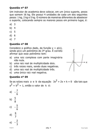 Questão nº 07
Um instrutor de academia deve colocar, em um único suporte, pesos
que somem 16 kg. Ele possui 4 unidades de cada um dos seguintes
pesos: 1 kg, 2 kg e 5 kg. O número de maneiras diferentes de abastecer
o suporte, colocando sempre os maiores pesos em primeiro lugar, é:
a) 3
b) 4
c)        5
d) 6
e) 7

Questão nº 08
Considere o gráfico dado, da função y = p(x),
                                                         y
sendo p(x) um polinômio do 3º grau. É correto
afirmar que esse polinômio tem:
a) uma raiz complexa com parte imaginária
   não nula.                                            0
b) uma raiz real de multiplicidade dois.                                 x
c) três raizes reais, sendo duas negativas.
d) uma raiz real de multiplicidade três.
e) uma única raiz real negativa.
Questão nº 09

Se as raízes reais a e b da equação 3x2 + 2x + k = 0 são tais que
a 2 + b 2 = 1, então o valor de k é:

              7
a)        −
              6
          5
b)
          8
              5
c)        −
              6
          6
d)
          7
              2
e)        −
              3
Grupo I                         pág. 4                          Prova Tipo A
 