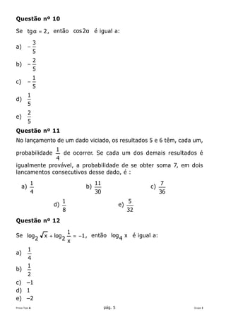 Questão nº 10

Se tg α = 2 , então cos 2α é igual a:

               3
a)        −
               5
               2
b)        −
               5
               1
c)        −
               5
          1
d)
          5
          2
e)
          5
Questão nº 11
No lançamento de um dado viciado, os resultados 5 e 6 têm, cada um,
                       1
probabilidade                de ocorrer. Se cada um dos demais resultados é
              4
igualmente provável, a probabilidade de se obter soma 7, em dois
lancamentos consecutivos desse dado, é :
           1                                  11                           7
     a)                                  b)                           c)
           4                                  30                           36
                             1                                   5
                      d)                                    e)
                             8                                   32
Questão nº 12

                                 1
Se log             x + log           = −1 , então log 4 x é igual a:
               2             2 x
          1
a)
          4
          1
b)
   2
c) –1
d) 1
e) –2
Prova Tipo A                                       pág. 5                       Grupo I
 