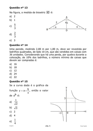 Questão nº 13

Na figura, a medida da bissetriz AD é:
a) 2                                                         A
b) 1
                                                2        4α
          5
c)                                              α                    α
          3
                                        B                    D                   C
          2
d)
          3
e) 3

Questão nº 14
Uma parede, medindo 2,80 m por 1,80 m, deve ser revestida por
ladrilhos quadrados, de lado 10 cm, que são vendidos em caixas com
36 unidades. Considerando que há uma perda, por quebra durante a
colocação, de 10% dos ladrilhos, o número mínimo de caixas que
devem ser compradas é:
a)        16
b)        18
c)        12
d)        24
e)        22
Questão nº 15
Se a curva dada é o gráfico da
                                                             y
                       b
função y = a +             , então o valor
                       x
          b
de a              é:
                                                         3
              1
a)
              2
b)            3
c)        2                                                                       x
                                                    –1       0   2
d) 4
          1
e)
          4
Grupo I                                pág. 6                            Prova Tipo A
 