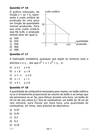 Questão nº 16
O gráfico esboçado, da           custo unitário
função y = ax + b, repre-
senta o custo unitário de
produção de uma peça
em função da quantidade     10
mensal produzida. Para
que esse custo unitário
seja R$ 6,00, a produção
mensal deve ser igual a:     5
a) 930
b) 920                                                   quantidade
c) 940                                     720    1020   produzida
d) 960
e) 980
Questão nº 17
A implicação verdadeira, quaisquer que sejam os números reais e
distintos x e y , tais que x2 + x = y 2 + y , é:
a)        x ≤1⇒ y ≥ 0
b)        x<0⇒y<0
c)        x ≤ −1 ⇒ y ≥ 0
d)        x >1⇒ y >1
e)        x ≥1⇒ y ≥0
Questão nº 18
A quantidade de combustível necessária para manter um balão esférico
no ar é diretamente proporcional ao volume do balão e ao tempo que
ele permanece no ar. Se, para flutuar durante uma hora, um balão de
20 cm de raio utiliza 0,1 litro de combustível, um balão de 30 cm de
raio utilizará, para flutuar por meia hora, uma quantidade de
combustível, em litros, mais próxima da alternativa:
a) 0,53
b) 0,45
c)        0,3
d) 0,2
e) 0,16
Grupo I                           pág. 8                      Prova Tipo A
 