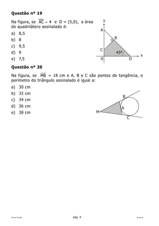 Questão nº 19

Na figura, se AC = 4 e D = (5,0), a área           y
do quadrilátero assinalado é:
                                               A
a) 8,5
b) 8                                                   B

c)      9,5
                                               C
d) 9                                                   45º
                                                                         x
e) 7,5                                         0                 D

Questão nº 20

Na figura, se MB = 18 cm e A, B e C são pontos de tangência, o
perímetro do triângulo assinalado é igual a:
a) 30 cm
b) 32 cm
                                                             B
c)      34 cm
d) 36 cm                                                   A
e) 38 cm                                   M
                                                                 C




Prova Tipo A                  pág. 9                                 Grupo I
 
