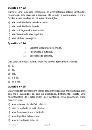 Questão nº 23
Durante uma sucessão ecológica, os ecossistemas sofrem profundas
mudanças, sob diversos aspectos, até atingir a comunidade clímax.
Dentre essas mudanças, há uma diminuição
a) da produtividade primária bruta.
b) da produtividade líquida.
c)    da reciclagem dos nutrientes.
d) da diversidade das espécies.
e) dos nichos ecológicos.

Questão nº 24

                      I - Sistema circulatório fechado.
                     II - Fecundação externa.
                     III - Excreção de amônia.

Das características acima, todos os peixes apresentam apenas
a) I.
b) II.
c)    III.
d) I e II.
e) II e III.

Questão nº 25
Os artrópodos apresentam várias características que mostram que eles
são mais evoluídos do que os anelídeos. Entretanto, existe uma
característica dos artrópodos que contraria essa colocação. Essa
característica:
a) é o sistema circulatório aberto.
b) são os apêndices articulados.
c)    é o desenvolvimento indireto.
d) é a digestão extracelular.
e) é a fecundação externa.
 Grupos IV, V e VI                     pág. 10                 Prova Tipo A
 