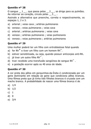 Questão nº 28
O sangue __ 1 __ , que passa pelas __ 2 __ , se dirige para os pulmões.
Ao retornar ao coração, circula pelas __ 3 __ .
Assinale a alternativa que preenche, correta e respectivamente, os
espaços 1, 2 e 3.
a) arterial ; veias cava ; artérias pulmonares
b) venoso ; veias pulmonares ; veias cava
c)    arterial ; artérias pulmonares ; veias cava
d) venoso ; artérias pulmonares ; veias pulmonares
e) venoso ; veias pulmonares ; artérias pulmonares

Questão nº 29
Uma mulher poderá ter um filho com eritroblastose fetal quando
a) for Rh + e tiver um filho com um homem Rh – .
b) estiver sensibilizada, ou seja, quando possuir anticorpos anti-Rh.
c) já tiver um outro filho Rh – .
d) tiver recebido uma transfusão sangüínea de sangue Rh – .
e) a gestação ocorrer após os 40 anos de idade.

Questão nº 30
A cor preta dos pêlos em porquinhos-da-Índia é condicionada por um
gene dominante em relação ao gene que condiciona pêlos brancos.
Uma fêmea preta que já tinha tido filhotes brancos é cruzada com um
macho branco. A probabilidade de nascer uma fêmea branca é de
a) 1/4
b) 1/2
c)    1
d) 0
e) 3/4




 Grupos IV, V e VI                 pág. 12                       Prova Tipo A
 