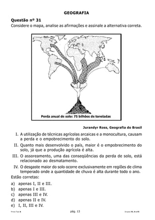 GEOGRAFIA
Questão nº 31
Considere o mapa, analise as afirmações e assinale a alternativa correta.




                                             Jurandyr Ross, Geografia do Brasil

     I. A utilização de técnicas agrícolas arcaicas e a monocultura, causam
        a perda e o empobrecimento do solo.
   II. Quanto mais desenvolvido o país, maior é o empobrecimento do
       solo, já que a produção agrícola é alta.
 III. O assoreamento, uma das conseqüências da perda de solo, está
      relacionado ao desmatamento.
 IV. O desgaste maior do solo ocorre exclusivamente em regiões de clima
     temperado onde a quantidade de chuva é alta durante todo o ano.
Estão corretas:
a)      apenas I, II e III.
b)      apenas I e III.
c)      apenas III e IV.
d)      apenas II e IV.
e)      I, II, III e IV.
Prova Tipo A                       pág. 13                           Grupos IV, V e VI
 