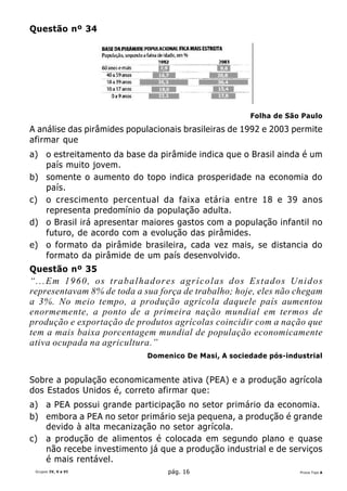 Questão nº 34




                                                      Folha de São Paulo
A análise das pirâmides populacionais brasileiras de 1992 e 2003 permite
afirmar que
a) o estreitamento da base da pirâmide indica que o Brasil ainda é um
   país muito jovem.
b) somente o aumento do topo indica prosperidade na economia do
   país.
c) o crescimento percentual da faixa etária entre 18 e 39 anos
   representa predomínio da população adulta.
d) o Brasil irá apresentar maiores gastos com a população infantil no
   futuro, de acordo com a evolução das pirâmides.
e) o formato da pirâmide brasileira, cada vez mais, se distancia do
   formato da pirâmide de um país desenvolvido.
Questão nº 35
“...Em 1960, os trabalhadores agrícolas dos Estados Unidos
representavam 8% de toda a sua força de trabalho; hoje, eles não chegam
a 3%. No meio tempo, a produção agrícola daquele país aumentou
enormemente, a ponto de a primeira nação mundial em termos de
produção e exportação de produtos agrícolas coincidir com a nação que
tem a mais baixa porcentagem mundial de população economicamente
ativa ocupada na agricultura.”
                            Domenico De Masi, A sociedade pós-industrial


Sobre a população economicamente ativa (PEA) e a produção agrícola
dos Estados Unidos é, correto afirmar que:
a) a PEA possui grande participação no setor primário da economia.
b) embora a PEA no setor primário seja pequena, a produção é grande
   devido à alta mecanização no setor agrícola.
c) a produção de alimentos é colocada em segundo plano e quase
   não recebe investimento já que a produção industrial e de serviços
   é mais rentável.
 Grupos IV, V e VI                pág. 16                         Prova Tipo A
 