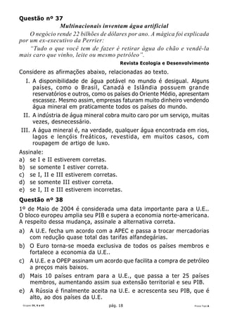 Questão nº 37
               Multinacionais inventam água artificial
    O negócio rende 22 bilhões de dólares por ano. A mágica foi explicada
por um ex-executivo da Perrier:
    “Tudo o que você tem de fazer é retirar água do chão e vendê-la
mais caro que vinho, leite ou mesmo petróleo”.
                                         Revista Ecologia e Desenvolvimento

Considere as afirmações abaixo, relacionadas ao texto.
     I. A disponibilidade de água potável no mundo é desigual. Alguns
        países, como o Brasil, Canadá e Islândia possuem grande
        reservatórios e outros, como os países do Oriente Médio, apresentam
        escassez. Mesmo assim, empresas faturam muito dinheiro vendendo
        água mineral em praticamente todos os países do mundo.
 II. A indústria de água mineral cobra muito caro por um serviço, muitas
     vezes, desnecessário.
III. A água mineral é, na verdade, qualquer água encontrada em rios,
     lagos e lençóis freáticos, revestida, em muitos casos, com
     roupagem de artigo de luxo.
Assinale:
a) se I e II estiverem corretas.
b) se somente I estiver correta.
c) se I, II e III estiverem corretas.
d) se somente III estiver correta.
e) se I, II e III estiverem incorretas.
Questão nº 38
1º de Maio de 2004 é considerada uma data importante para a U.E..
O bloco europeu amplia seu PIB e supera a economia norte-americana.
A respeito dessa mudança, assinale a alternativa correta.
a) A U.E. fecha um acordo com a APEC e passa a trocar mercadorias
   com redução quase total das tarifas alfandegárias.
b) O Euro torna-se moeda exclusiva de todos os países membros e
   fortalece a economia da U.E..
c)    A U.E. e a OPEP assinam um acordo que facilita a compra de petróleo
      a preços mais baixos.
d) Mais 10 países entram para a U.E., que passa a ter 25 países
   membros, aumentando assim sua extensão territorial e seu PIB.
e) A Rússia é finalmente aceita na U.E. e acrescenta seu PIB, que é
   alto, ao dos países da U.E.
 Grupos IV, V e VI                  pág. 18                          Prova Tipo A
 