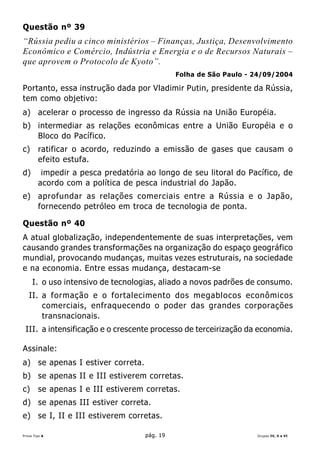 Questão nº 39
“Rússia pediu a cinco ministérios – Finanças, Justiça, Desenvolvimento
Econômico e Comércio, Indústria e Energia e o de Recursos Naturais –
que aprovem o Protocolo de Kyoto”.
                                              Folha de São Paulo - 24/09/2004

Portanto, essa instrução dada por Vladimir Putin, presidente da Rússia,
tem como objetivo:
a) acelerar o processo de ingresso da Rússia na União Européia.
b) intermediar as relações econômicas entre a União Européia e o
   Bloco do Pacífico.
c)      ratificar o acordo, reduzindo a emissão de gases que causam o
        efeito estufa.
d)       impedir a pesca predatória ao longo de seu litoral do Pacífico, de
        acordo com a política de pesca industrial do Japão.
e) aprofundar as relações comerciais entre a Rússia e o Japão,
   fornecendo petróleo em troca de tecnologia de ponta.

Questão nº 40
A atual globalização, independentemente de suas interpretações, vem
causando grandes transformações na organização do espaço geográfico
mundial, provocando mudanças, muitas vezes estruturais, na sociedade
e na economia. Entre essas mudança, destacam-se
     I. o uso intensivo de tecnologias, aliado a novos padrões de consumo.
   II. a formação e o fortalecimento dos megablocos econômicos
       comerciais, enfraquecendo o poder das grandes corporações
       transnacionais.
 III. a intensificação e o crescente processo de terceirização da economia.

Assinale:
a) se apenas I estiver correta.
b) se apenas II e III estiverem corretas.
c)      se apenas I e III estiverem corretas.
d) se apenas III estiver correta.
e) se I, II e III estiverem corretas.

Prova Tipo A                        pág. 19                        Grupos IV, V e VI
 