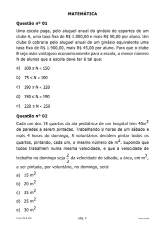 MATEMÁTICA

Questão nº 01
Uma escola paga, pelo aluguel anual do ginásio de esportes de um
clube A, uma taxa fixa de R$ 1.000,00 e mais R$ 50,00 por aluno. Um
clube B cobraria pelo aluguel anual de um ginásio equivalente uma
taxa fixa de R$ 1.900,00, mais R$ 45,00 por aluno. Para que o clube
B seja mais vantajoso economicamente para a escola, o menor número
N de alunos que a escola deve ter é tal que:

a) 100 ≤ N < 150

b)       75 ≤ N < 100

c)      190 ≤ N < 220

d) 150 ≤ N < 190

e)       220 ≤ N < 250

Questão nº 02
Cada um dos 15 quartos da ala pediátrica de um hospital tem 40m2
de paredes a serem pintadas. Trabalhando 8 horas de um sábado e
mais 4 horas do domingo, 5 voluntários decidem pintar todos os
quartos, pintando, cada um, o mesmo número de m 2 . Supondo que
todos trabalhem numa mesma velocidade, e que a velocidade de
                           2
trabalho no domingo seja       da velocidade do sábado, a área, em m 2 ,
                          3
a ser pintada, por voluntário, no domingo, será:
                    2
a) 15 m

b) 20 m 2

c)      35 m 2
                    2
d) 25 m
                    2
e) 30 m
Grupos IV, V e VI                 pág. 2                          Prova Tipo A
 