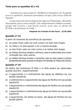 Texto para as questões 42 e 43.


    “A primavera começa hoje às 13h30min no hemisfério sul. É quando
ocorre o equinócio, momento astronômico em que o Sol cruza a linha do
Equador.
    A expectativa do meteorologista da empresa Climatempo, Alexandre
Nascimento, para a nova estação, é de comportamento climático normal,
porque não ocorreu e nem devem ocorrer, neste ano, os efeitos do
El Niño e do fenômeno La Niña”.
                             Adaptado de O Estado de São Paulo - 22.09.2004


Questão nº 42
A partir do momento da ocorrência do equinócio:
a) as noites ficam cada vez mais curtas e os dias mais longos.
b) as noites e os dias passam a ter a mesma duração.
c)      os dias ficam cada vez mais curtos e as noites mais longas.
d) as médias térmicas tendem a diminuir, pois é evidenciada uma maior
   inclinação dos raios solares.
e) as médias térmicas tendem a aumentar, pois os raios solares incidem
   perpendicularmente quando se dirigem em direção ao Trópico de Câncer.

Questão nº 43
Os efeitos dos fenômenos El Niño e La Niña podem ser observados
quando ocorrem, respectivamente:
a) o aquecimento e o resfriamento das águas do Atlântico em sua
   porção equatorial.
b) o resfriamento e o aquecimento das águas do Pacífico em sua porção
   equatorial.
c)      o aquecimento e o resfriamento das águas do Pacífico em sua porção
        equatorial.
d) o aquecimento e o resfriamento das águas do Índico em sua porção
   equatorial.
e) o aquecimento, em ambos os casos, das águas do Pacífico em sua
   porção glacial.


Prova Tipo A                       pág. 21                       Grupos IV, V e VI
 