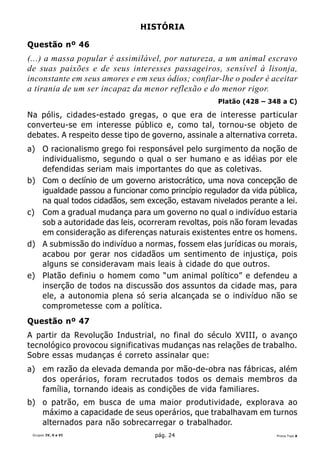 HISTÓRIA

Questão nº 46
(...) a massa popular é assimilável, por natureza, a um animal escravo
de suas paixões e de seus interesses passageiros, sensível à lisonja,
inconstante em seus amores e em seus ódios; confiar-lhe o poder é aceitar
a tirania de um ser incapaz da menor reflexão e do menor rigor.
                                                    Platão (428 – 348 a C)

Na pólis, cidades-estado gregas, o que era de interesse particular
converteu-se em interesse público e, como tal, tornou-se objeto de
debates. A respeito desse tipo de governo, assinale a alternativa correta.
a) O racionalismo grego foi responsável pelo surgimento da noção de
   individualismo, segundo o qual o ser humano e as idéias por ele
   defendidas seriam mais importantes do que as coletivas.
b) Com o declínio de um governo aristocrático, uma nova concepção de
   igualdade passou a funcionar como princípio regulador da vida pública,
   na qual todos cidadãos, sem exceção, estavam nivelados perante a lei.
c) Com a gradual mudança para um governo no qual o indivíduo estaria
   sob a autoridade das leis, ocorreram revoltas, pois não foram levadas
   em consideração as diferenças naturais existentes entre os homens.
d) A submissão do indivíduo a normas, fossem elas jurídicas ou morais,
   acabou por gerar nos cidadãos um sentimento de injustiça, pois
   alguns se consideravam mais leais à cidade do que outros.
e) Platão definiu o homem como “um animal político” e defendeu a
   inserção de todos na discussão dos assuntos da cidade mas, para
   ele, a autonomia plena só seria alcançada se o indivíduo não se
   comprometesse com a política.
Questão nº 47
A partir da Revolução Industrial, no final do século XVIII, o avanço
tecnológico provocou significativas mudanças nas relações de trabalho.
Sobre essas mudanças é correto assinalar que:
a) em razão da elevada demanda por mão-de-obra nas fábricas, além
   dos operários, foram recrutados todos os demais membros da
   família, tornando ideais as condições de vida familiares.
b) o patrão, em busca de uma maior produtividade, explorava ao
   máximo a capacidade de seus operários, que trabalhavam em turnos
   alternados para não sobrecarregar o trabalhador.
 Grupos IV, V e VI                 pág. 24                          Prova Tipo A
 