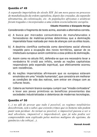Questão nº 49
A expansão imperialista do século XIX foi um novo passo no processo
de mundialização da ordem capitalista, depois das cruzadas, da expansão
ultramarina, da colonização, etc. As populações africanas e asiáticas
foram tragadas e incorporadas a uma ordem essencialmente européia.
                                               Cláudio Vicentino e Gianpaolo Dorigo

Considerando o fragmento de texto acima, assinale a alternativa correta.

a) A b u s c a p o r m e r c a d o s c o n s u m i d o r e s d e m a n u f a t u r a d o s e
   fornecedores de matérias-primas determinou que a dominação
   imperialista fosse realizada por meio de alianças com as elites locais.

b) A doutrina científica conhecida como darwinismo social oferecia
   respaldo para a ocupação dos novos territórios, apesar de os
   intelectuais europeus serem contrários a essa prática de dominação.

c)    Assim como no século XVI, defendia-se que era necessário levar a
      verdadeira fé cristã aos infiéis, sendo as nações capitalistas
      responsáveis pela expansão espiritual, que efetivamente ocorreu
      sem resistências.

d) As nações imperialistas afirmavam que os europeus estavam
   envolvidos em uma “missão humanista”, que consistiria em melhorar
   as condições de vida dos nativos, sem entrar em choque com as
   culturas locais.

e) Caberia ao homem branco europeu cumprir sua “missão civilizadora”
   e levar aos povos primitivos os benefícios provenientes das
   sociedades industrializadas e detentoras de modernas tecnologias.

Questão nº 50
(...) no afã de provar que tudo é possível, os regimes totalitários
descobriram, sem o saber, que existem crimes que os homens não podem
punir nem perdoar. Ao tornar-se possível, o impossível passou a ser o
mal absoluto, impunível e imperdoável, que já não podia ser
compreendido nem explicado pelos motivos malignos do egoísmo, da
ganância e da cobiça(...).
                                                                          Hannah Arendt


 Grupos IV, V e VI                         pág. 26                                   Prova Tipo A
 