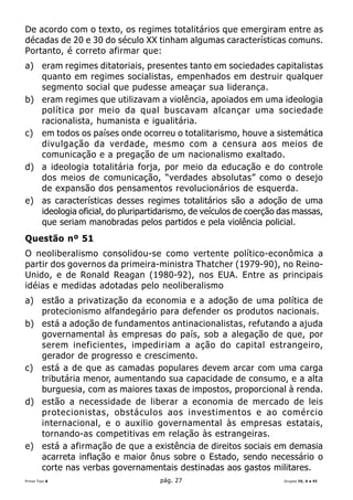 De acordo com o texto, os regimes totalitários que emergiram entre as
décadas de 20 e 30 do século XX tinham algumas características comuns.
Portanto, é correto afirmar que:
a) eram regimes ditatoriais, presentes tanto em sociedades capitalistas
   quanto em regimes socialistas, empenhados em destruir qualquer
   segmento social que pudesse ameaçar sua liderança.
b) eram regimes que utilizavam a violência, apoiados em uma ideologia
   política por meio da qual buscavam alcançar uma sociedade
   racionalista, humanista e igualitária.
c) em todos os países onde ocorreu o totalitarismo, houve a sistemática
   divulgação da verdade, mesmo com a censura aos meios de
   comunicação e a pregação de um nacionalismo exaltado.
d) a ideologia totalitária forja, por meio da educação e do controle
   dos meios de comunicação, “verdades absolutas” como o desejo
   de expansão dos pensamentos revolucionários de esquerda.
e) as características desses regimes totalitários são a adoção de uma
   ideologia oficial, do pluripartidarismo, de veículos de coerção das massas,
   que seriam manobradas pelos partidos e pela violência policial.
Questão nº 51
O neoliberalismo consolidou-se como vertente político-econômica a
partir dos governos da primeira-ministra Thatcher (1979-90), no Reino-
Unido, e de Ronald Reagan (1980-92), nos EUA. Entre as principais
idéias e medidas adotadas pelo neoliberalismo
a) estão a privatização da economia e a adoção de uma política de
   protecionismo alfandegário para defender os produtos nacionais.
b) está a adoção de fundamentos antinacionalistas, refutando a ajuda
   governamental às empresas do país, sob a alegação de que, por
   serem ineficientes, impediriam a ação do capital estrangeiro,
   gerador de progresso e crescimento.
c) está a de que as camadas populares devem arcar com uma carga
   tributária menor, aumentando sua capacidade de consumo, e a alta
   burguesia, com as maiores taxas de impostos, proporcional à renda.
d) estão a necessidade de liberar a economia de mercado de leis
   protecionistas, obstáculos aos investimentos e ao comércio
   internacional, e o auxilio governamental às empresas estatais,
   tornando-as competitivas em relação às estrangeiras.
e) está a afirmação de que a existência de direitos sociais em demasia
   acarreta inflação e maior ônus sobre o Estado, sendo necessário o
   corte nas verbas governamentais destinadas aos gastos militares.
Prova Tipo A                       pág. 27                         Grupos IV, V e VI
 