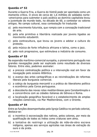 Questão nº 52
Durante a Guerra Fria, a Guerra do Vietnã pode ser apontada como um
momento crítico. O envio de cerca de 1,6 milhões de soldados norte-
-americanos para submeter o país asiático ao domínio capitalista levou
a juventude do mundo todo, na década de 60, a contestar os valores
antigos. No campo cultural, essa contestação foi traduzida
a) pelo movimento futurista, que rompia com a concepção tradicional
   de arte.
b) pela arte primitiva e libertária realizada por jovens ligados ao
   movimento estudantil.
c)    pela contracultura, que levou os jovens a adotar a cultura do
      protesto.
d) pela música de forte influência africana e latina, como o jazz.
e) pelo rock progressivo, que estimulava a indústria de consumo.

Questão nº 53
Na expansão marítimo-comercial européia, o pioneirismo português nas
grandes navegações pode ser explicado como resultado de diversos
fatores. Entre eles, podemos assinalar:
a) a precoce centralização política e a intervenção real em favor da
   navegação pelo oceano Atlântico.
b) o avanço das artes cartográficas e as reivindicações de reformas
   liberais pela burguesia comercial.
c)    a cobiça da burguesia mercantil e a prática do liberalismo político
      e econômico pela Coroa portuguesa.
d) a descoberta das novas rotas mediterrâneas para Constantinopla e
   a concorrência com as cidades italianas de Gênova e Roma.
e) a localização geográfica favorável e o estabelecimento de amplas
   relações comerciais, via Mar Mediterrâneo, com o Oriente.

Questão nº 54
Entre as funções desempenhadas pela Igreja Católica no período colonial,
destaca-se:
a) o incentivo à escravização dos nativos, pelos colonos, por meio da
   qualificação de todos os índios como criaturas sem alma.
b) a tentativa de restringir a utilização de mão-de-obra escrava
   indígena, apenas aos serviços agrícolas nas áreas de extração do
   ouro e da prata.
 Grupos IV, V e VI                 pág. 28                         Prova Tipo A
 