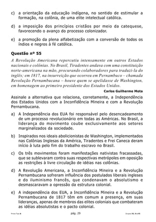 c)      a orientação da educação indígena, no sentido de estimular a
        formação, na colônia, de uma elite intelectual católica.

d) a imposição dos princípios cristãos por meio da catequese,
   favorecendo o avanço do processo colonizador.

e) a promoção da plena alfabetização com a conversão de todos os
   índios e negros à fé católica.

Questão nº 55
A Revolução Americana repercutiu intensamente em outros Estados
nacionais e colônias. No Brasil, Tiradentes andava com uma constituição
norte-americana na mão, procurando colaboradores para traduzi-la do
inglês; em 1817, na insurreição que ocorreu em Pernambuco – chamada
Revolução Pernambucana – houve quem se apelidasse de Washington,
em homenagem ao primeiro presidente dos Estados Unidos.
                                                   Carlos Guilherme Mota
Assinale a alternativa que relaciona, corretamente, a Independência
dos Estados Unidos com a Inconfidência Mineira e com a Revolução
Pernambucana.
a) A Independência dos EUA foi responsável pelo desencadeamento
   de um processo revolucionário em todas as Américas. No Brasil, a
   liderança do movimento coube exclusivamente aos setores
   marginalizados da sociedade.
b) Inspirados nos ideais abolicionistas de Washington, implementados
   nas Colônias Inglesas da América, Tiradentes e Frei Caneca deram
   início à luta pelo fim do trabalho escravo no Brasil.
c)      Os três movimentos foram manifestações nativistas fracassadas,
        que se sublevaram contra suas respectivas metrópoles em oposição
        as restrições à livre circulação de idéias nas colônias.
d) A Revolução Americana, a Inconfidência Mineira e a Revolução
   Pernambucana sofreram influência dos postulados liberais ingleses
   e do iluminismo francês, que condenavam o absolutismo e
   desmascaravam a opressão da estrutura colonial.
e) A independência dos EUA, a Inconfidência Mineira e a Revolução
   Pernambucana de 1817 têm em comum a presença, em suas
   lideranças, apenas de membros das elites coloniais que combateram
   as idéias absolutistas e o pacto colonial.
Prova Tipo A                      pág. 29                      Grupos IV, V e VI
 