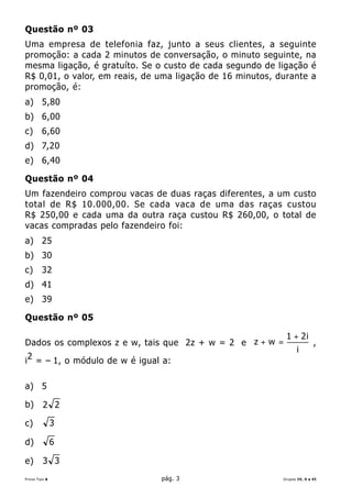 Questão nº 03
Uma empresa de telefonia faz, junto a seus clientes, a seguinte
promoção: a cada 2 minutos de conversação, o minuto seguinte, na
mesma ligação, é gratuíto. Se o custo de cada segundo de ligação é
R$ 0,01, o valor, em reais, de uma ligação de 16 minutos, durante a
promoção, é:
a) 5,80
b) 6,00
c)      6,60
d) 7,20
e) 6,40

Questão nº 04
Um fazendeiro comprou vacas de duas raças diferentes, a um custo
total de R$ 10.000,00. Se cada vaca de uma das raças custou
R$ 250,00 e cada uma da outra raça custou R$ 260,00, o total de
vacas compradas pelo fazendeiro foi:
a) 25
b) 30
c)      32
d) 41
e) 39

Questão nº 05

                                                            1 + 2i
Dados os complexos z e w, tais que 2z + w = 2 e z + w =                   ,
                                                                 i
 2
i = – 1, o módulo de w é igual a:

a) 5

b)       2 2

c)             3

d)             6

e)       3 3
Prova Tipo A                   pág. 3                      Grupos IV, V e VI
 
