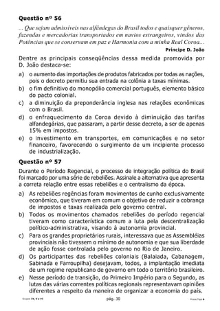 Questão nº 56
... Que sejam admissíveis nas alfândegas do Brasil todos e quaisquer gêneros,
fazendas e mercadorias transportados em navios estrangeiros, vindos das
Potências que se conservam em paz e Harmonia com a minha Real Coroa...
                                                            Príncipe D. João

Dentre as principais conseqüências dessa medida promovida por
D. João destaca-se:
a) o aumento das importações de produtos fabricados por todas as nações,
   pois o decreto permitiu sua entrada na colônia a taxas mínimas.
b) o fim definitivo do monopólio comercial português, elemento básico
   do pacto colonial.
c) a diminuição da preponderância inglesa nas relações econômicas
   com o Brasil.
d) o enfraquecimento da Coroa devido à diminuição das tarifas
   alfandegárias, que passaram, a partir desse decreto, a ser de apenas
   15% em impostos.
e) o investimento em transportes, em comunicações e no setor
   financeiro, favorecendo o surgimento de um incipiente processo
   de industrialização.
Questão nº 57
Durante o Período Regencial, o processo de integração política do Brasil
foi marcado por uma série de rebeliões. Assinale a alternativa que apresenta
a correta relação entre essas rebeliões e o centralismo da época.
a) As rebeliões regências foram movimentos de cunho exclusivamente
   econômico, que tiveram em comum o objetivo de reduzir a cobrança
   de impostos e taxas realizada pelo governo central.
b) Todos os movimentos chamados rebeliões do período regencial
   tiveram como característica comum a luta pela descentralização
   político-administrativa, visando à autonomia provincial.
c) Para os grandes proprietários rurais, interessava que as Assembléias
   provinciais não tivessem o mínimo de autonomia e que sua liberdade
   de ação fosse controlada pelo governo no Rio de Janeiro.
d) Os participantes das rebeliões coloniais (Balaiada, Cabanagem,
   Sabinada e Farroupilha) desejavam, todos, a implantação imediata
   de um regime republicano de governo em todo o território brasileiro.
e) Nesse período de transição, do Primeiro Império para o Segundo, as
   lutas das várias correntes políticas regionais representavam opiniões
   diferentes a respeito da maneira de organizar a economia do país.
 Grupos IV, V e VI                  pág. 30                            Prova Tipo A
 