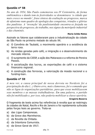 Questão nº 58
No ano de 1954, São Paulo comemorou seu IV Centenário, de forma
emblemática e dando tom às festividades se denominava ‘a cidade que
mais cresce no mundo’, frase síntese da exaltação ao progresso, marca
de ufanismo num quadro de apologia das conquistas, triunfos e glórias
dos paulistas. A ‘invenção’ da paulistanidade encontra-se forjada na
perspectiva do progresso, do trabalho, nos signos da metrópole industrial
e das chaminés.
                                                         Maria Izilda Matos

Assinale os fatores que colaboraram para a industrialização da cidade
de São Paulo na primeira metade do século XX.
a) O Convênio de Taubaté, o movimento operário e a existência da
   terra roxa.
b) As rendas geradas pelo café, a imigração e o desenvolvimento do
   mercado interno.
c)      O surgimento da CIESP, a ação dos Matarazzo e a reforma de Pereira
        Passos.
d) A socialização dos lucros, as exportações de café e o sistema
   financeiro regional.
e) A construção das ferrovias, a valorização da moeda nacional e o
   funding-loan.

Questão nº 59
A meu ver, a causa principal de nossa derrota no Nordeste foi a
precipitação do dia (...) Outro erro, mais clamoroso, foi o comando que
não se ligou às organizações partidárias, para que essas mobilizassem
seus membros e as massas trabalhadoras. Em uma palavra, o partido
não foi mobilizado e, por isso, não poderia mobilizar a classe operária.
                                                          Gregório Bezerra

O fragmento de texto acima faz referências à revolta que se restringiu
às cidades de Natal, Recife e Rio de Janeiro e foi rapidamente sufocada
pelas forças leais ao governo. Trata-se
a)      das Ligas Camponesas.
b)      da Greve dos Marinheiros.
c)      da Revolta da Chibata.
d)      da Intentona Comunista.
e)      da Greve Geral de 1917.
Prova Tipo A                        pág. 31                      Grupos IV, V e VI
 