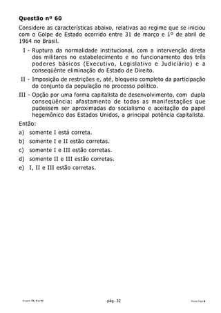 Questão nº 60
Considere as características abaixo, relativas ao regime que se iniciou
com o Golpe de Estado ocorrido entre 31 de março e 1º de abril de
1964 no Brasil.
 I - Ruptura da normalidade institucional, com a intervenção direta
     dos militares no estabelecimento e no funcionamento dos três
     poderes básicos (Executivo, Legislativo e Judiciário) e a
     conseqüênte eliminação do Estado de Direito.
II - Imposição de restrições e, até, bloqueio completo da participação
     do conjunto da população no processo político.
III - Opção por uma forma capitalista de desenvolvimento, com dupla
      conseqüência: afastamento de todas as manifestações que
      pudessem ser aproximadas do socialismo e aceitação do papel
      hegemônico dos Estados Unidos, a principal potência capitalista.
Então:
a) somente I está correta.
b) somente I e II estão corretas.
c)    somente I e III estão corretas.
d) somente II e III estão corretas.
e) I, II e III estão corretas.




 Grupos IV, V e VI                 pág. 32                       Prova Tipo A
 