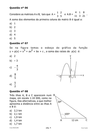 Questão nº 06

                                          1 2         4 1 8
Considere as matrizes A e B, tais que A =     e A.B = 
                                          3 5          11 3 21  .
                                                                  
                                                               
A soma dos elementos da primeira coluna da matriz B é igual a:
a) 1
b) 2
c)      3
d) 4
e) 5

Questão nº 07
Se        na
          figura temos o esboço do gráfico da função
y = p(x) = x 3 + ax 2 + bx + c , a soma das raízes de p(x) é:
a) 2                                                    y

b) – 3

             4
c)       −
             3                                          1
         8                                                            x
d)                                         –2       0         1
         5

         5
e)
         2

Questão nº 08
Três ilhas A, B e C aparecem num B
mapa, em escala 1:10 000, como na
figura. Das alternativas, a que melhor    30º
aproxima a distância entre as ilhas A
e B é:
a)      2,3         km
b)      2,1         km                           105º
c)      1,9         km
d)      1,4         km                       A              12 cm           C
e)      1,7         km
Grupos IV, V e VI               pág. 4                              Prova Tipo A
 