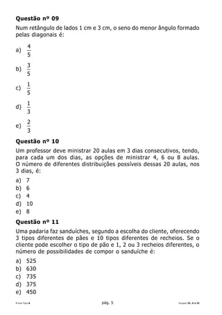 Questão nº 09
Num retângulo de lados 1 cm e 3 cm, o seno do menor ângulo formado
pelas diagonais é:

         4
a)
         5
         3
b)
         5
         1
c)
         5
         1
d)
         3
         2
e)
         3
Questão nº 10
Um professor deve ministrar 20 aulas em 3 dias consecutivos, tendo,
para cada um dos dias, as opções de ministrar 4, 6 ou 8 aulas.
O número de diferentes distribuições possíveis dessas 20 aulas, nos
3 dias, é:
a)      7
b)      6
c)      4
d)      10
e)      8
Questão nº 11
Uma padaria faz sanduíches, segundo a escolha do cliente, oferecendo
3 tipos diferentes de pães e 10 tipos diferentes de recheios. Se o
cliente pode escolher o tipo de pão e 1, 2 ou 3 recheios diferentes, o
número de possibilidades de compor o sanduíche é:
a)      525
b)      630
c)      735
d)      375
e)      450
Prova Tipo A                    pág. 5                        Grupos IV, V e VI
 