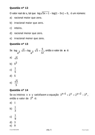 Questão nº 12

O valor real de x, tal que log 5 x + 1 − log(1 − 5 x ) = 0 , é um número:
a) racional maior que zero.

b) irracional maior que zero.

c)      inteiro.

d) racional menor que zero.

e) irracional menor que zero.

Questão nº 13

                                          5
Se log                  5 + log 3   5 =        , então o valor de a é:
                    2                     12
               a               a
a)           5

b) 5 2
         1
c)
         5
d) 5

             5
e)
           5

Questão nº 14
Se os inteiros x e y satisfazem a equação 3 x +1 + 2 y = 2 y + 2 − 3 x ,
então o valor de 3x é:
a) 1
         1
b)
         3
         1
c)
   9
d) 3
e) 9
Grupos IV, V e VI                                pág. 6                  Prova Tipo A
 