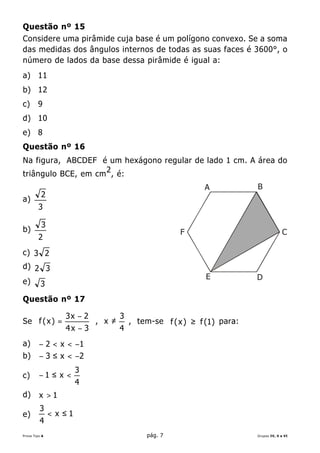 Questão nº 15
Considere uma pirâmide cuja base é um polígono convexo. Se a soma
das medidas dos ângulos internos de todas as suas faces é 3600°, o
número de lados da base dessa pirâmide é igual a:
a) 11
b) 12
c)      9
d) 10
e) 8
Questão nº 16
Na figura, ABCDEF é um hexágono regular de lado 1 cm. A área do
                    2
triângulo BCE, em cm , é:
                                                            A            B
          2
a)
         3

          3
b)                                                    F                               C
         2
c) 3 2
d) 2 3
                                                             E           D
e)        3
Questão nº 17

                   3x − 2           3
Se f ( x ) =                , x ≠       , tem-se f ( x ) ≥ f (1) para:
                                                                    a:
                   4x − 3           4
a)       − 2 < x < −1
b)       − 3 ≤ x < −2
                        3
c)       −1 ≤ x <
                        4
d)       x >1
         3
e)             < x ≤1
         4
Prova Tipo A                                pág. 7                       Grupos IV, V e VI
 