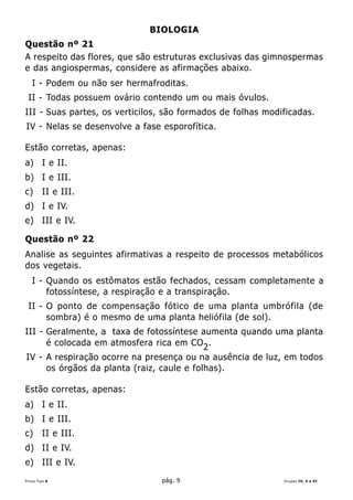 BIOLOGIA
Questão nº 21
A respeito das flores, que são estruturas exclusivas das gimnospermas
e das angiospermas, considere as afirmações abaixo.
   I - Podem ou não ser hermafroditas.
 II - Todas possuem ovário contendo um ou mais óvulos.
III - Suas partes, os verticilos, são formados de folhas modificadas.
IV - Nelas se desenvolve a fase esporofítica.

Estão corretas, apenas:
a) I e II.
b) I e III.
c)      II e III.
d) I e IV.
e) III e IV.

Questão nº 22
Analise as seguintes afirmativas a respeito de processos metabólicos
dos vegetais.
   I - Quando os estômatos estão fechados, cessam completamente a
       fotossíntese, a respiração e a transpiração.
 II - O ponto de compensação fótico de uma planta umbrófila (de
      sombra) é o mesmo de uma planta heliófila (de sol).
III - Geralmente, a taxa de fotossíntese aumenta quando uma planta
      é colocada em atmosfera rica em CO2 .
IV - A respiração ocorre na presença ou na ausência de luz, em todos
     os órgãos da planta (raiz, caule e folhas).

Estão corretas, apenas:
a) I e II.
b) I e III.
c)      II e III.
d) II e IV.
e) III e IV.
Prova Tipo A                    pág. 9                       Grupos IV, V e VI
 