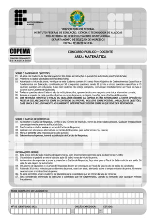 CONCURSO PÚBLICO – DOCENTE
                                                         ÁREA: MATEMÁTICA
                                                         EDITAL No 20/2012-IFAL



                                               SERVIÇO PÚBLICO FEDERAL
                           INSTITUTO FEDERAL DE EDUCAÇÃO, CIÊNCIA E TECNOLOGIA DE ALAGOAS
                                   PRÓ-REITORIA DE DESENVOLVIMENTO INSTITUCIONAL
                                        DEPARTAMENTO DE SELEÇÃO DE INGRESSOS
                                                EDITAL No 20/2012-IFAL


    COPEMA                                                    CONCURSO PÚBLICO  DOCENTE
    COMISSÃO PERMANENTE
                                                                     ÁREA: MATEMÁTICA
    DO MAGISTÉRIO




        SOBRE O CADERNO DE QUESTÕES:
        01. Só abra este Caderno de Questões após ter lido todas as instruções e quando for autorizado pelo Fiscal da Sala;
        02. Preencha os dados solicitados no final desta folha;
        03. Autorizado o início da prova, verifique se este Caderno contém 01 (uma) Prova Objetiva de Conhecimentos Específicos e
            Fundamentos em Educação, constituída por 50 (cinquenta) questões, sendo 35 (trinta e cinco) questões específicas e 15
            (quinze) questões em educação. Caso este Caderno não esteja completo, comunique imediatamente ao Fiscal da Sala e
            solicite outro Caderno de Questões;
        04. Todas as questões deste Caderno são de múltipla escolha, apresentando como resposta uma única alternativa correta;
        05. Assinale a resposta de cada questão objetiva no corpo da prova e, só depois, transfira para o Cartão de Respostas.
        06. SOB NENHUMA HIPOTESE O FISCAL OU QUALQUER MEMBRO DA COPEMA ESTÃO AUTORIZADOS A EMITIR OPINIÃO OU
            PRESTAR ESCLARECIMENTOS SOBRE O CONTEÚDO DAS PROVAS, INCLUSIVE SOBRE POSSÍVEL ANULAÇÃO DE QUESTÕES.
            CABE ÚNICA E EXCLUSIVAMENTE AO CANDIDATO INTERPRETAR E DECIDIR SOBRE O QUE DEVE SER RESPONDIDO.




         SOBRE O CARTÃO DE RESPOSTAS:
         01. Ao receber o Cartão de Respostas, confira o seu número de inscrição, nome da área e dados pessoais. Qualquer irregularidade
             comunique imediatamente ao Fiscal da Sala;
         02. Confirmados os dados, assine no verso do Cartão de Respostas;
         03. Assinale com atenção as alternativas no Cartão de Respostas, para evitar erros e/ou rasuras;
         04. Marque somente uma resposta para cada questão;
         05. Sob nenhuma hipótese, haverá substituição do Cartão de Respostas;




         INFORMAÇÕES GERAIS:
         01. Esta prova tem duração máxima de quatro horas, com encerramento previsto para as doze horas (12:00);
         02. O candidato só poderá se retirar da sala após 03 (três) horas do início da prova;
         03. Ao terminar de responder a prova e preencher o Cartão de Respostas, faça sinal para o Fiscal da Sala e solicite sua saída. Só
             saia da sala depois de autorizado;
         04. O Caderno de Questões e o Cartão de Respostas devem ser entregues ao Fiscal da Sala no ato de saída do candidato;
         05. Faltando 30 (trinta) minutos para o término da prova, soará um sinal, alertando sobre o tempo restante de prova. O mesmo
             ocorrerá com o horário final da prova;
         06. Só será permitido levar o Caderno de Questões para o candidato que se retirar da sala às 12 horas;
         07. Será considerado eliminado do concurso o candidato que for surpreendido, usando ou tentando usar qualquer método
             fraudulento.



     NOME COMPLETO DO CANDIDATO:




    . NO DE IDENTIDADE (RG):                                         ORGÃO EXPEDIDOR:             ESTADO:
1     Área: MATEMÁTICA                                                                        –             INSTITUTO FEDERAL DE ALAGOAS
 