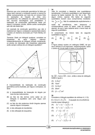  
33                                                              34
Dizemos que uma construção geométrica foi feita por             João foi convidado a desenhar dois quadriláteros
régua (sem marcas) e compasso quando a mesma foi                semelhantes. O primeiro quadrilátero a ser desenhado
obtida, exclusivamente, por meio de um número finito            deveria ter lados medindo 3m, 2m, 6m e 4m. Por
de operações de traçado de retas e/ou                           algum motivo, apenas três lados do segundo
circunferências. Os softwares de geometria dinâmica             quadrilátero tiveram seus comprimentos revelados:
são recursos tecnológicos que possibilitam a                    1m, 1 m e 2 m . Não foi estabelecida explicitamente a
realização de construções geométricas feitas por                      2        3
régua e compasso virtuais, dentre outras construções            razão   de    semelhança,     nem      tampouco    a
que não são deste tipo.                                         correspondência entre os lados. João foi avisado,
                                                                apenas, de que o lado restante seria o menor lado do
Um exemplo de construção geométrica que não é
                                                                segundo quadrilátero.
realizável por régua e compasso é apresentada abaixo
e ilustra um teorema anunciado por Frank Morley em              O comprimento do                    menor       lado       do    segundo
1904:                                                           quadrilátero é igual a
Teorema: Dado um triângulo qualquer, considere as                     1                 1             1                1               1
                                                                (A)            (B)              (C)             (D)             (E)
trissetrizes  de       seus      ângulos      internos.               4                 5             3                6              12
Independentemente do triângulo tomado inicialmente,
os pontos de interseção das trissetrizes adjacentes             35
serão sempre vértices de um triângulo equilátero".              A figura abaixo mostra um retângulo OABC, tal que
                                                                seus vértices O e B repousam, respectivamente, sobre
                                                                o centro do círculo dado e sobre a circunferência.




                                                                Se AC = 5cm e CD = 2cm , então a área do retângulo
                                                                OABC é igual a
                                                                (A) 5 2cm 2
                                                                (B) 12cm 2
A impossibilidade da realização da construção
geométrica acima ilustrada, por régua e compasso, se            (C) 16 2cm 2
deve                                                            (D) 25cm2
                                                                      (2 + π )
                                                                                 2
                                                                (E)                  cm 2
(A) à impossibilidade da trissecção do ângulo por
    meio de tais instrumentos.
                                                                36
(B) ao fato de não termos como saber se um                      Considere o triângulo equilátero de vértices A: (-1,0),
    triângulo é equilátero sem uma régua com
    marcas.                                                     B: (1,0) e C: ( 0, 3 ) . A equação da circunferência
                                                                inscrita nesse triângulo é
(C) ao fato de não podermos dividir ângulos apenas
    usando régua e compasso.                                    (A)       3x 2 + 3 y 2 − 2 3 y = 0
(D) à não utilização do transferidor.                           (B)       3x 2 + 3 y 2 − 2 3 y = 1
                                                                          x 2 + ( y − 1) = 1
                                                                                            2
(E) à não utilização de esquadros.                              (C)
                                                                                                2           2
                                                                              ⎛     3⎞   ⎛ 3⎞
                                                                (D)       x +⎜y−
                                                                           2
                                                                              ⎜
                                                                                     ⎟ =⎜    ⎟
                                                                              ⎝    2 ⎟
                                                                                     ⎠
                                                                                         ⎜ 2 ⎟
                                                                                         ⎝   ⎠
                                                                (E)       x + y − 2 3y = 0
                                                                           2    2




 
                                                          10 
                                                                                       PROFESSOR EDUCAÇÃO BÁSICA II E PROFESSOR II  
                                                                                                                DE MATEMÁTICA
 