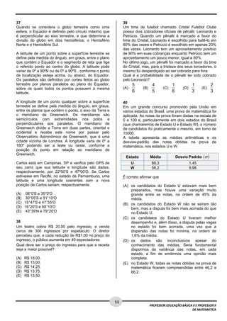  
37                                                             39
Quando se considera o globo terrestre como uma                 Um time de futebol chamado Cristal Futebol Clube
esfera, o Equador é definido pelo círculo máximo que           possui dois cobradores oficiais de pênalti: Leonardo e
é perpendicular ao eixo terrestre, e que determina a           Petrúcio. Quando um pênalti é marcado a favor do
divisão do globo em dois hemisférios: o Hemisfério             time do Cristal, Leonardo é escolhido para batê-lo em
Norte e o Hemisfério Sul.                                      80% das vezes e Petrúcio é escolhido em apenas 20%
                                                               das vezes. Leonardo tem um aproveitamento positivo
A latitude de um ponto sobre a superfície terrestre se         de 90% em suas cobranças enquanto Petrúcio tem um
define pela medida do ângulo, em graus, entre o plano          aproveitamento um pouco menor, igual a 80%.
que contém o Equador e o segmento de reta que liga             No último jogo, um pênalti foi marcado a favor do time
o referido ponto ao centro do globo. A latitude pode           do Cristal, mas, para a tristeza dos seus torcedores, o
variar de 0º a 90ºN ou de 0º a 90ºS , conforme o ponto         mesmo foi desperdiçado ao ser cobrado para fora.
de localização esteja acima, ou abaixo, do Equador.            Qual é a probabilidade de o pênalti ter sido cobrado
Os paralelos são definidos por cortes feitos ao globo          pelo Leonardo?
terrestre por planos paralelos ao plano do Equador,                  5           4             1             1             2
sobre os quais todos os pontos possuem a mesma                 (A)        (B)            (C)          (D)          (E)
latitude.                                                            6           5             6             3             3

A longitude de um ponto qualquer sobre a superfície            40
terrestre se define pela medida do ângulo, em graus,           Em um grande concurso promovido pela União em
entre os planos que contém o ponto, o eixo da Terra e          vários estados do Brasil, uma prova de matemática foi
o meridiano de Greenwich. Os meridianos são                    aplicada. As notas da prova foram dadas na escala de
semicírculos com extremidades nos polos e                      0 a 100 e, particularmente em dois estados do Brasil
perpendiculares aos paralelos. O meridiano de                  (que chamaremos de Estado U e Estado W), o número
Greenwich divide a Terra em duas partes, oriental e            de candidatos foi praticamente o mesmo, em torno de
ocidental e recebe este nome por passar pelo                   15000.
Observatório Astronômico de Greenwich, que é uma               A tabela apresenta as médias aritméticas e os
cidade vizinha de Londres. A longitude varia de 0º a           desvios-padrão das notas obtidas na prova de
180º podendo ser a leste ou oeste, conforme a                  matemática, nos estados U e W.
posição do ponto em relação ao meridiano de
Greenwich.
                                                                Estado          Média              Desvio Padrão    (σ )
Carlos está em Campinas, SP e verifica pelo GPS de                   U           88,3                       1,45
seu carro que sua latitude e longitude são dadas,                    W           56,2                       9,98
respectivamente, por 22º50'S e 47º00'O. Se Carlos
estivesse em Recife, no estado de Pernambuco, uma              É correto afirmar que
latitude e uma longitude coerentes com a nova
posição de Carlos seriam, respectivamente                      (A) os candidatos do Estado U estavam mais bem
                                                                   preparados, mas houve uma variação muito
(A) 08°0'S e 35°0'O                                                grande entre as notas, na ordem de 45% da
(B) 30°05'S e 51°10'O                                              média.
(C) 15°47'S e 47°55'O                                          (B) os candidatos do Estado W não se saíram tão
(D) 16°20'S e 68°10'O                                              bem, mas a disputa foi bem mais acirrada do que
(E) 43°39'N e 79°20'O                                              no Estado U.
                                                               (C) os candidatos do Estado U tiveram melhor
38                                                                 desempenho e, além disso, a disputa pelas vagas
Um teatro cobra R$ 20,00 pelo ingresso, e vende                    no estado foi bem acirrada, uma vez que a
cerca de 300 ingressos por espetáculo. O diretor                   dispersão das notas foi mínima, na ordem de
percebeu que, a cada redução de R$1,00 no preço do                 1,6% da média.
ingresso, o público aumenta em 40 espectadores.                (D) os dados são inconclusivos apesar do
Qual deve ser o preço do ingresso para que a receita               conhecimento das médias. Seria fundamental
seja a maior possível?                                             dispormos da variância das notas, em cada
                                                                   estado, a fim de emitirmos uma opinião mais
(A)   R$ 18,00.                                                    completa.
(B)   R$ 15,00.                                                (E) no Estado W, todas as notas obtidas na prova de
(C)   R$ 14,25.                                                    matemática ficaram compreendidas entre 46,2 e
(D)   R$ 13,75.                                                    66,2.
(E)   R$ 13,50.




 
                                                         11 
                                                                                PROFESSOR EDUCAÇÃO BÁSICA II E PROFESSOR II  
                                                                                                         DE MATEMÁTICA
 