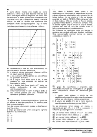  
41                                                            43
A figura abaixo mostra uma região do plano                    João, Mário e Roberto foram juntos a um
cartesiano, sobre o qual está disposta uma reta que           supermercado e compraram os mesmos três produtos,
passa pela origem e faz um ângulo de 60º com o eixo           mas em diferentes quantidades. João comprou 2kg de
das abscissas. A malha quadriculada exibida indica os         batata inglesa, 1kg de chuchu e 1,5kg de alcatra,
pontos do plano que possuem abscissa ou ordenada              pagando um total de R$19,95. Mário comprou 1,5kg
inteiras, ou seja, os vértices dos quadrados que              de bata inglesa, 500g de chuchu e 1kg de alcatra,
compõem a malha são aqueles pontos ( x, y ) do plano
                                                              pagando um total de R$13,50. Roberto comprou 750g
                                                              de batata inglesa, 2kg de chuchu e 2kg de alcatra,
cartesiano que possuem coordenadas x e y inteiras.            pagando um total de R$22,93. Quanto custa o
                                                              quilograma de cada um dos três produtos?
                                                              Um professor de matemática optou por resolver o
                                                              problema apresentado utilizando técnicas matriciais.
                                                              Uma representação matricial correta do sistema
                                                              associado ao problema é

                                                                  ⎡          3⎤
                                                                  ⎢2 1       2 ⎥ ⎡ x ⎤ ⎡19,95 ⎤
                                                                  ⎢            ⎥
                                                              (A) ⎢ 3 1      1 ⎥ • ⎢ y ⎥ = ⎢13,50 ⎥
                                                                  ⎢2 2         ⎥ ⎢ ⎥ ⎢             ⎥
                                                                  ⎢            ⎥ ⎣ z ⎥ ⎢22,93 ⎥
                                                                                   ⎢ ⎦ ⎣           ⎦
                                                                  ⎢3 2       2⎥
                                                                  ⎢4
                                                                  ⎣            ⎥
                                                                               ⎦
                                                                  ⎡19,95        0          0 ⎤ ⎡ 1 ⎤ ⎡x ⎤
                                                                                                     ,5
                                                              (B) ⎢ 0        13,50            ⎥ • ⎢ 0,5 ⎥ = ⎢ y ⎥
                                                                                           0 ⎥ ⎢
                                                                  ⎢                                     ⎥ ⎢ ⎥
                                                                  ⎢ 0
                                                                  ⎣             0       22,93⎥ ⎢0,75 ⎥ ⎢ z ⎥
                                                                                              ⎦ ⎣       ⎦ ⎣ ⎦
                                                                  ⎡1 0      0⎤ ⎡ x ⎤ ⎡19,95 ⎤
                                                              (C) ⎢0 1      0⎥ • ⎢ y ⎥ = ⎢13,50 ⎥
                                                                  ⎢          ⎥ ⎢ ⎥ ⎢            ⎥
                                                                  ⎢0 0
                                                                  ⎣         1⎥ ⎢ z ⎥ ⎢22,93⎥
                                                                             ⎦ ⎣ ⎦ ⎣            ⎦
Ao considerarmos a reta em toda sua extensão no                   ⎡ 2    1 1 ⎤ ⎡ x ⎤ ⎡19,95 ⎤
                                                                            ,5
plano cartesiano, é correto afirmar que                       (D) ⎢ 1,5 500 1 ⎥ • ⎢ y ⎥ = ⎢13,50 ⎥
(A) a origem é o único ponto desta reta que é vértice             ⎢            ⎥ ⎢ ⎥ ⎢           ⎥
    de algum quadrado da malha.                                   ⎢750 2
                                                                  ⎣         2 ⎥ ⎢ z ⎥ ⎣22,93⎦
                                                                               ⎦ ⎣ ⎦ ⎢           ⎥
(B) a ela pertencem infinitos pontos que são vértices             ⎡ 2    1 1500⎤ ⎡ x ⎤ ⎡19,95 ⎤
    de quadrados da malha.
                                                              (E) ⎢1500 500    ⎥ ⎢ ⎥ ⎢            ⎥
                                                                             1 ⎥ • ⎢ y ⎥ = ⎢13,50 ⎥
(C) se o ângulo dado fosse igual a 30º, a reta                    ⎢
    passaria por uma infinidade de vértices de                    ⎢
                                                                  ⎣ 750  2     ⎥ ⎢ ⎥ ⎢
                                                                             2 ⎦ ⎣ z ⎦ ⎣22,93⎦    ⎥
    quadrados da malha.
(D) se o ângulo dado fosse igual a 45º, todos os              44
    pontos     pertencentes      à   reta possuiriam          Um grupo de engenheiros e arquitetos está
    coordenadas inteiras.                                     elaborando um projeto de construção de um galpão.
(E) independentemente do valor do ângulo dado, a              Duas características devem ser obedecidas pelo
    reta sempre passará por uma infinidade de                 projeto:
    vértices de quadrados da malha.                           1. O galpão deve possuir a forma de um
                                                                 paralelepípedo cujas dimensões, quando dadas em
42                                                               metros, são três números inteiros consecutivos.
Um agricultor leva 20 minutos para aparar a grama de          2. O volume do galpão deve ser o maior possível,
um terreno e seu filho precisa de 30 minutos para
                                                                 mas obrigatoriamente menor do que 2800 m3 .
fazer o mesmo trabalho.
Num dia em que estavam com pressa, os dois fizeram            Se as dimensões forem dadas, em metros, e
o serviço juntos.                                             representadas por n-1, n e n+1, é necessário e
O tempo que eles levaram juntos para aparar a grama           suficiente que os engenheiros encontrem
do terreno foi, em minutos,
                                                              (A)   um número inteiro n tal que n 3 + 3 n 2 + 2 n < 2800 .
(A) 8
(B) 10                                                        (B)   o maior número inteiro n tal que n3 − n < 2800 .
(C) 12                                                        (C)   um número inteiro n tal que n3 − n = 2800 .
(D) 15                                                        (D)   o maior inteiro n tal que n 3 + 3n 2 + 2n = 2800 .
(E) 18                                                        (E)   o maior valor n para que n.( n + 1) .( n + 2) > 2800 .


 
                                                        12 
                                                                               PROFESSOR EDUCAÇÃO BÁSICA II E PROFESSOR II  
                                                                                                        DE MATEMÁTICA
 
