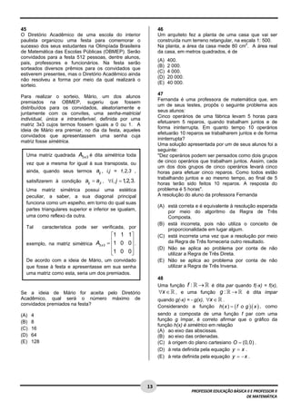  
45                                                               46
O Diretório Acadêmico de uma escola do interior                  Um arquiteto fez a planta de uma casa que vai ser
paulista organizou uma festa para comemorar o                    construída num terreno retangular, na escala 1: 500.
sucesso dos seus estudantes na Olimpíada Brasileira              Na planta, a área da casa mede 80 cm2. A área real
de Matemática das Escolas Públicas (OBMEP). Serão                da casa, em metros quadrados, é de
convidados para a festa 512 pessoas, dentre alunos,
                                                                 (A)   400.
pais, professores e funcionários. Na festa serão
                                                                 (B)   2 000.
sorteados diversos prêmios para os convidados que
                                                                 (C)   4 000.
estiverem presentes, mas o Diretório Acadêmico ainda
                                                                 (D)   20 000.
não resolveu a forma por meio da qual realizará o
                                                                 (E)   40 000.
sorteio.
                                                                 47
Para realizar o sorteio, Mário, um dos alunos
                                                                 Fernanda é uma professora de matemática que, em
premiados na OBMEP, sugeriu que fossem
                                                                 um de seus testes, propôs o seguinte problema aos
distribuídos para os convidados, aleatoriamente e
                                                                 seus alunos:
juntamente com os convites, uma senha-matricial
                                                                 Cinco operários de uma fábrica levam 5 horas para
individual, única e intransferível, definida por uma
                                                                 efetuarem 5 reparos, quando trabalham juntos e de
matriz 3x3 cujos termos fossem iguais a 0 ou 1. A
                                                                 forma ininterrupta. Em quanto tempo 10 operários
ideia de Mário era premiar, no dia da festa, aqueles
                                                                 efetuarão 10 reparos se trabalharem juntos e de forma
convidados que apresentassem uma senha cuja
                                                                 ininterrupta?
matriz fosse simétrica.
                                                                 Uma solução apresentada por um de seus alunos foi a
                                                                 seguinte:
    Uma matriz quadrada     A3 x 3 é dita simétrica toda         "Dez operários podem ser pensados como dois grupos
    vez que a mesma for igual à sua transposta, ou               de cinco operários que trabalham juntos. Assim, cada
                                                                 um dos dois grupos de cinco operários levará cinco
    ainda, quando seus termos aij , i,j = 1,2,3 ,                horas para efetuar cinco reparos. Como todos estão
                                                                 trabalhando juntos e ao mesmo tempo, ao final de 5
    satisfizerem à condição aij = a ji , ∀i , j = 1,2,3.         horas terão sido feitos 10 reparos. A resposta do
    Uma matriz simétrica possui uma estética                     problema é 5 horas".
    peculiar, a saber, a sua diagonal principal                  A resolução do aluno da professora Fernanda
    funciona como um espelho, em torno do qual suas
                                                                 (A) está correta e é equivalente à resolução esperada
    partes triangulares superior e inferior se igualam,              por meio do algoritmo da Regra de Três
    uma como reflexo da outra.                                       Composta.
                                                                 (B) está incorreta, pois não utiliza o conceito de
    Tal     característica pode ser verificada, por                  proporcionalidade em lugar algum.
                                            ⎡1 1 1⎤              (C) está incorreta uma vez que a resolução por meio
    exemplo, na matriz simétrica A3 x 3   = ⎢1 0 0⎥ .
                                            ⎢     ⎥
                                                                     da Regra de Três forneceria outro resultado.
                                                                 (D) Não se aplica ao problema por conta de não
                                            ⎢1 0 0⎥
                                            ⎣     ⎦                  utilizar a Regra de Três Direta.
    De acordo com a ideia de Mário, um convidado                 (E) Não se aplica ao problema por conta de não
    que fosse à festa e apresentasse em sua senha                    utilizar a Regra de Três Inversa.
    uma matriz como esta, seria um dos premiados.
                                                                 48
                                                                 Uma função f : →  é dita par quando f(-x) = f(x),
Se a ideia de Mário for aceita pelo Diretório                    ∀x ∈ , e uma função g : →        é dita ímpar
Acadêmico, qual será o número máximo de                          quando g(-x) = - g(x), ∀x ∈ .
convidados premiados na festa?                                   Considerando a função h( x ) = ( f o g )( x ) , como
(A)   4                                                          sendo a composta de uma função f par com uma
(B)   8                                                          função g ímpar, é correto afirmar que o gráfico da
                                                                 função h(x) é simétrico em relação
(C)   16                                                         (A) ao eixo das abscissas.
(D)   64                                                         (B) ao eixo das ordenadas.
(E)   128                                                        (C) à origem do plano cartesiano O = (0,0) .
                                                                 (D) à reta definida pela equação y = x .
                                                                 (E) à reta definida pela equação y = − x .




 
                                                           13 
                                                                                 PROFESSOR EDUCAÇÃO BÁSICA II E PROFESSOR II  
                                                                                                          DE MATEMÁTICA
 