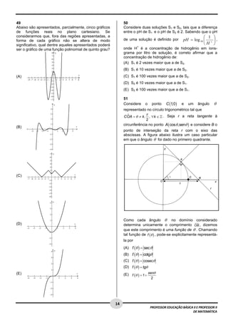  
49                                                             50
Abaixo são apresentados, parcialmente, cinco gráficos          Considere duas soluções S1 e S2, tais que a diferença
de funções reais no plano cartesiano. Se                       entre o pH de S1 e o pH de S2 é 2. Sabendo que o pH
considerarmos que, fora das regiões apresentadas, a                                                                ⎛ 1 ⎞
forma de cada gráfico não se altera de modo                    de uma solução é definido por           pH = log 10 ⎜ + ⎟ ,
significativo, qual dentre aqueles apresentados poderá                                                             ⎝H ⎠
ser o gráfico de uma função polinomial de quinto grau?         onde H+ é a concentração de hidrogênio em íons-
                                                               grama por litro de solução, é correto afirmar que a
                                                               concentração de hidrogênio de:
                                                               (A) S1 é 2 vezes maior que a de S2.
                                                               (B) S1 é 10 vezes maior que a de S2.
(A)                                                            (C) S1 é 100 vezes maior que a de S2.
                                                               (D) S2 é 10 vezes maior que a de S1.
                                                               (E) S2 é 100 vezes maior que a de S1.

                                                               51
                                                               Considere     o     pontoC (1 ) e um ângulo θ
                                                                                            ,0
                                                               representado no círculo trigonométrico tal que
                                                                            π
                                                               COA = θ ≠ k . , ∀k ∈ . Seja r a reta tangente à
                                                                            2
                                                               circunferência no ponto A ( cosθ,senθ ) e considere B o
(B)
                                                               ponto de interseção da reta r com o eixo das
                                                               abscissas. A figura abaixo ilustra um caso particular
                                                               em que o ângulo θ foi dado no primeiro quadrante.




(C)




                                                               Como cada ângulo θ no domínio considerado
(D)                                                            determina unicamente o comprimento OB , dizemos
                                                               que este comprimento é uma função de θ . Chamando
                                                               tal função de f (θ ) , pode-se explicitamente representá-
                                                               la por
                                                               (A) f (θ ) = sec θ
                                                               (B) f (θ ) = cotgθ
                                                               (C) f (θ ) = cosecθ
                                                               (D) f (θ ) = tgθ
(E)                                                            (E) f (θ ) = 1 + senθ
                                                                                  2




 
                                                         14 
                                                                                  PROFESSOR EDUCAÇÃO BÁSICA II E PROFESSOR II  
                                                                                                           DE MATEMÁTICA
 