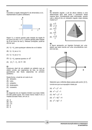  

52                                                           55
Considere a região retangular R, de dimensões a e b,         No tetraedro regular, o pé da altura relativa a uma
representada no plano cartesiano:                            determinada face está sobre o baricentro desta
                                                             mesma face. Considerando esta informação, quanto
                                                             vale a altura h de um tetraedro regular cujas arestas
                             y 
                                                             medem a ?

                                                             (A) a 3
                            b                                (B) a 2 3
                                       R 
                                                             (C) a 3
                                            a    x                2
                                                             (D) a 6
                                                                    3
                                                             (E)   a2 6
Sejam Vx o volume gerado pela rotação da região R                    2
em torno do eixo x e Vy o volume gerado pela rotação
de R em torno do eixo y. Nessas condições, pode-se
afirmar que:                                                 56
                                                             A figura apresenta um logotipo formado por uma
(A) Vx = Vy, para quaisquer valores de a e b dados           elipse que está inscrita em uma circunferência com
                                                             2cm de raio.
(B) Vx > Vy se a > b.

(C) Vx < Vy se a > b.

(D) Vx = Vy, apenas quando a = b2

      (V x )       = V y , se b = 2a
               2
(E)

53
Chama-se dual de um poliedro ao poliedro que se
obtém unindo, por segmentos de reta, os centros
geométricos das faces adjacentes do primeiro
(poliedro).

Desta forma, o dual de um cubo é um
(A) tetraedro.
(B) cubo.
                                                             Sabendo que a referida elipse passa pelo ponto ( 0,1) ,
(C) octaedro.
                                                             conclui-se que sua equação é dada por
(D) dodecaedro.
(E) icosaedro.
                                                             (A) x 2 + y 2 = 4
54                                                           (B) x 2 + y 2 = 1
As diagonais de um trapézio dividem sua base média
em três partes iguais. Se a base menor mede 4 cm, a          (C) 4 x 2 + y 2 = 1
medida da base maior, em cm, é
                                                             (D) x + 4 y = 4
                                                                  2     2


(A)   6
                                                             (E) x 2 + 4y 2 = 1
(B)   6,5
(C)   7,5
(D)   8
(E)   9




 
                                                       15 
                                                                             PROFESSOR EDUCAÇÃO BÁSICA II E PROFESSOR II  
                                                                                                      DE MATEMÁTICA
 