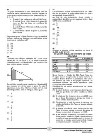  
57                                                             59
Um grupo de cientistas foi para o Polo Norte a fim de          Em uma moeda viciada, a probabilidade de sair CARA
perfurar e medir a espessura da camada de gelo. O              em um lançamento é quatro vezes maior do que a
grupo deverá perfurar quatro pontos para medições: A,          probabilidade de sair COROA.
B, C e D.                                                      Ao final de três lançamentos dessa moeda, a
    • O ponto A fica exatamente sobre o Polo Norte.            probabilidade de obtermos, em qualquer ordem, duas
    • O ponto B fica a 100km do ponto A, seguindo              COROAS e uma CARA é
        rumo ao Sul, ao longo do meridiano de                        3
        Greenwich.                                             (A)
                                                                     8
    • O ponto C fica a 200km do ponto B, rumando
                                                                      48
        para o Oeste.                                          (B)
    • O ponto D fica a 50km do ponto C, rumando                      125
        para o Norte.                                                 12
                                                               (C)
                                                                     125
Se considerarmos o Globo Terrestre como uma esfera
perfeita, qual será a distância, em quilômetros, entre
                                                                     7
                                                               (D)
os pontos de medição A e D?                                          8
                                                                     3
(A)   206                                                      (E)
                                                                     4
(B)   190
(C)   100                                                      60
(D)   80                                                       Observe a seguinte notícia, veiculada no jornal O
(E)   50                                                       GLOBO de 20/12/2009:
                                                                RIO LIDERA REDUÇÃO DO NÚMERO DE CASOS
58                                                                               DE DENGUE
Considere um triângulo retângulo ABC cujos lados                               2008       2009      % de redução
medem 60 cm, 80 cm e 1 m. A figura mostra um                   Rio de         250 220    10 365         96%
retângulo inscrito no triângulo ABC, que possui um de          Janeiro
seus vértices sobre o ponto A.                                 Pará            22 349     9 145         59%
                                                               Ceará           64 255    12 250         48%
                                                               Paraná          14 862     7 732         48%
                           
                                                               Goiás           42 696    26 521         40%
                                                               São Paulo        6 281     6 201          7%

                                                               Nessa tabela, o Estado de São Paulo ficou em
                                                               6º lugar, apesar de apresentar o menor número de
                                                               casos de dengue de todos os estados da lista. Este é
                                                               um exemplo de como a divulgação superficial, ou
                                                               meramente nominal, de dados estatísticos pode
Dentre todos os retângulos inscritos no triângulo ABC          motivar más interpretações.
que possuem um vértice sobre o ponto A, seja R                 Considerando os dados apresentados na tabela,
aquele que possui área máxima. A razão entre a área            conclui-se que
do retângulo R e a área do triângulo ABC é igual a             (A) O estado de Goiás teve mais casos de dengue em
                                                                    2009 do que todos os outros estados da tabela
       1                                                            juntos.
(A)                                                            (B) O estado do Rio de Janeiro teve, em 2008, mais
      32
                                                                    que o dobro dos casos de dengue de todos os
       1                                                            outros estados da tabela juntos.
(B)
      16                                                       (C) Considerando o total de casos de dengue nos
                                                                    estados de Goiás e São Paulo, a taxa de redução
      1                                                             foi de 47%.
(C)
      8                                                        (D) A taxa de redução de casos de dengue em São
                                                                    Paulo foi menor porque o número de casos de
      1                                                             dengue nesse estado foi pequeno em 2008.
(D)
      4                                                        (E) A porcentagem de redução do número de casos
                                                                    de dengue no estado do Ceará é incoerente com
      1                                                             os dados anuais apresentados, pois o número de
(E)
      2                                                             casos não se reduziu aproximadamente à metade,
                                                                    como aconteceu com o estado do Paraná.


 
                                                         16 
                                                                             PROFESSOR EDUCAÇÃO BÁSICA II E PROFESSOR II  
                                                                                                      DE MATEMÁTICA
 