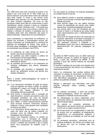  
5                                                                    7
“Em 1998 entrei para rede municipal de ensino e me                   Um dos papéis do professor na proposta pedagógica
deparei com uma turma de 5ª série (508) que os                       da unidade escolar é que ele
alunos estavam numa faixa etária acima da esperada
para série (média 17 anos) e que tinham muita                        (A) deve elaborar sozinho a proposta pedagógica e
dificuldade para aprender, por não sentirem interesse                    garantir sua execução no tempo determinado pela
em estar inclusive estudando. De início eu não                           direção da escola.
conseguia aceitar tanta falta de conhecimento e tanto                (B) deve priorizar pagar com seu salário diversos
desinteresse, depois comecei a pesar as condições                        cursos de capacitação em serviço para melhor
psicológicas, sociais, familiares e etc... E foi então que               desenvolver a proposta pedagógica da escola.
comecei a repensar essa nova postura e atitude com                   (C) não precisa estar a par dos resultados de sua
relação a métodos de trabalho e avaliações pois as                       escola no Saeb e no Saresp já que estes dados
condições deles eram bem diferentes das quais eu                         serão desnecessários para o replanejamento de
estava habituada.” (depoimento de uma professora)                        suas aulas.
                                                                     (D) deve atuar em equipe em favor da construção da
Como expressado no depoimento da professora, os                          proposta, valorizando a formação continuada e o
fatores que envolvem a aprendizagem escolar são                          estudo das Propostas Curriculares da SEE/SP.
muitos e precisam ser considerados no momento de                     (E) não necessita conhecer a realidade e as
definição de estratégias de ensino. Para ajudar a                        identidades locais pois isso é desnecessário no
formular essas estratégias, a professora deve sugerir                    desenvolvimento da proposta pedagógica da
ao coordenador que discutam, nas HTPCs,                                  escola.

(A) os problemas de cada família de alunos da
    escola, procurando soluções para eles.                           8
(B) as questões que dizem respeito à política de                     Os dados do INEP mostram que, em 2008, dentre as
    financiamento da Educação Básica.                                20 primeiras escolas no ranking do Estado de São
(C) as questões que envolvem a política estadual de                  Paulo, a partir dos resultados do ENEM, 18 são
    atribuição de classes.                                           privadas e duas são centros federais de educação
(D) as questões que envolvem a um tratamento de                      tecnológica.
    natureza pedagógica aos alunos defasados                         É corrente a hipótese de que existe uma relação entre
    idade/série.                                                     o nível socioeconômico dos alunos e os resultados de
(E) as questões que envolvem a adaptação dos                         desempenho escolar.
    alunos em idade/série correta aos demais que
                                                                     Assim, os professores das escolas públicas têm
    estejam defasados.
                                                                     avançado no sentido de reconhecer os fatores ditos
                                                                     “externos” que interferem no desempenho escolar e
6
                                                                     criar alternativas pedagógicas para dotar o ensino
Sobre o projeto político-pedagógico da escola é
                                                                     público da qualidade almejada.
correto afirmar que
                                                                     Marque a alternativa que demonstre uma ação
(A) é um documento orientador da ação da escola,
                                                                     docente adequada nesse contexto, segundo
    onde se registram as metas a atingir, as opções
                                                                     Hoffmann.
    estratégicas a seguir, em função do diagnóstico
    realizado, dos valores definidos e das
    concepções teóricas escolhidas.                                  (A) As matrizes curriculares, a partir dos projetos
(B) deve prover a orientação para a condução de                          político-pedagógicos, devem ser seguidas sem
    cada disciplina e, sempre que possível, para uma                     adaptação à realidade social das escolas.
    articulação disciplinar, por meio de fazeres                     (B) As metodologias de ensino idealizadas como
    concretos, como projetos de interesse individual.                    pertinentes devem ser aplicadas para atender às
(C) deve refletir o melhor equacionamento possível                       determinações legais.
    entre recursos humanos, financeiros, técnicos,                   (C) Os valores ou conceitos atribuídos ao
    didáticos e físicos, para garantir bons resultados                   desempenho dos alunos devem ser ajustados de
    ao final do ano letivo.                                              acordo com a origem socioeconômica.
(D) é um documento formal elaborado ao início de
    cada ano letivo que se realiza mediante um                       (D) As turmas devem ser reorganizadas a cada ano,
    processo único de reflexão sobre a prática                           de acordo com os resultados de desempenho,
    pedagógica dos professores.                                          adaptando-se os procedimentos didáticos e
(E) possui uma dimensão política, no sentido de                          outros processos de avaliação ao nível de cada
    compromisso com a formação do cidadão                                uma.
    participativo e responsável, e pedagógica, porque                (E) Os processos educativos, culminando com as
    orienta o trabalho dos docentes e que a escola                       práticas avaliativas, não devem ser moldes onde
    tenha uma perspectiva de trabalho única e                            os alunos têm que se encaixar pelo seu
    diretiva.                                                            desempenho.

 
                                                             3
                                                                                                        PEB II – PARTE GERAL 
 