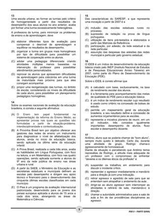  
13                                                               15
Uma escola urbana, ao formar as turmas pelo critério             Das características do SARESP, a que representa
da homogeneidade a partir dos resultados de                      uma inovação a partir de 2007 é a
desempenho dos seus alunos no ano anterior, acaba
por formar uma turma excessivamente heterogênea.                 (A) inclusão das escolas estaduais rurais no
                                                                     processo.
A professora da turma, para minimizar os problemas
                                                                 (B) supressão de redação na prova de língua
de ensino e de aprendizagem, deve
                                                                     portuguesa.
                                                                 (C) utilização de itens pré-testados e elaborados a
(A) elaborar diferentes tipos de avaliação para
                                                                     partir das Matrizes de Referência.
    compensar o desnível de aprendizagem e
                                                                 (D) participação, por adesão, da rede estadual e da
    equilibrar os resultados de desempenho.
                                                                     rede particular.
(B) organizar a turma em grupos mais homogêneos                  (E) assunção das despesas das adesões das redes
    por tipo de dificuldade para possibilitar um                     municipal e particular pelo governo estadual.
    sistema de cooperação entre os alunos.
(C) adotar uma pedagogia diferenciada criando                    16
    atividades múltiplas menos baseadas na                       O IDEB é um índice de desenvolvimento da educação
    intervenção do professor para possibilitar                   básica criado pelo INEP (Instituto Nacional de Estudos
    atendimentos personalizados.                                 e de Pesquisas Educacionais Anísio Teixeira) em
(D) reprovar os alunos que apresentam dificuldades               2007, como parte do Plano de Desenvolvimento da
    de aprendizagem para colocá-los em uma turma                 Educação (PDE).
    de maturidade mais próxima para que eles                     Sobre o IDEB, é correto afirmar que
    consigam acompanhar.
(E) propor uma reorganização das turmas, no âmbito               (A) é calculado com base, exclusivamente, na taxa
    da escola, considerando os níveis de dificuldade                 de rendimento escolar dos alunos.
    de cada aluno, para possibilitar um planejamento             (B) é a ferramenta para acompanhamento das metas
    pedagógico homogêneo.                                            de qualidade do PDE para a educação básica.
                                                                 (C) é um índice de rendimento escolar cujo resultado
14                                                                   é usado como critério na concessão de bolsas de
Sobre os exames nacionais de avaliação da educação                   estudo.
brasileira, é correta a seguinte afirmativa:
                                                                 (D) permite um mapeamento geral da educação
(A) O     Enem       tem    papel    fundamental   na                brasileira, e seu resultado define a concessão de
    implementação da reforma do Ensino Médio, ao                     aumentos orçamentários para as escolas.
    apresentar provas nas quais as questões são                  (E) representa a iniciativa pioneira de reunir, em um
    formuladas a partir de situação-problema,                        só    indicador,    três   conceitos    igualmente
    interdisciplinaridade e contextualização.                        importantes: desempenho de alunos, fluxo
                                                                     escolar e desempenho docente.
(B) A Provinha Brasil tem por objetivo oferecer aos
    gestores das redes de ensino um instrumento
                                                                 17
    para diagnosticar o nível de alfabetização dos
                                                                 Antônio, aluno que se poderia chamar de “bom aluno”,
    alunos, ainda no início da educação básica,
                                                                 sempre muito quieto e delicado. Certo dia, durante
    sendo aplicada na última série da educação
                                                                 uma atividade de grupo, Rodrigo chama-o
    infantil.
                                                                 agressivamente de homossexual.
(C) A Prova Brasil, realizada a cada três anos, avalia           Diante da situação e percebendo que Antônio temia
    as habilidades em Língua Portuguesa, com foco                represálias de Rodrigo, a atitude mais adequada de
    na leitura, e em Matemática, com foco nas quatro             um professor com o compromisso de enfrentar
    operações, sendo aplicada somente a alunos do                “deveres e os dilemas éticos da profissão” é
    9º ano da rede pública de ensino nas áreas
    urbana e rural.                                              (A) suspender os trabalhos em andamento para
(D) A partir do SAEB, o Ministério da Educação e as                  discutir o incidente crítico.
    secretarias estaduais e municipais definem as                (B) repreender o agressor imediatamente e mandá-lo
    escolas pelo desempenho e dirigem seu apoio                      para a direção já com uma indicação.
    técnico e financeiro para o desenvolvimento das              (C) retirar agressor e agredido de sala para que se
    cinquenta últimas escolas classificadas em cada                  entendam sem atrapalhar o andamento da aula.
    município.
                                                                 (D) dirigir-se ao aluno agressor sem interromper as
(E) O Pisa é um programa de avaliação internacional                  atividades e retirá-lo de sala, mandando-o à
    padronizada, desenvolvido para os jovens dos                     direção.
    países europeus aplicada a alunos de 15 anos a               (E) chamar a autoridade administrativa para a sala de
    cada dois anos, abrangendo as áreas de                           aula a fim de dar providências disciplinares ao
    Matemática e Ciências.                                           agressor.

 
                                                         5
                                                                                                       PEB II – PARTE GERAL 
 