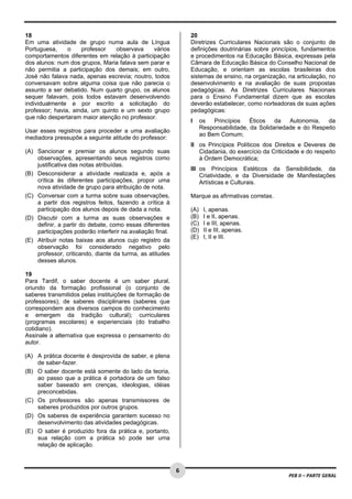  
18                                                                 20
Em uma atividade de grupo numa aula de Língua                      Diretrizes Curriculares Nacionais são o conjunto de
Portuguesa,     o    professor   observava    vários               definições doutrinárias sobre princípios, fundamentos
comportamentos diferentes em relação à participação                e procedimentos na Educação Básica, expressas pela
dos alunos: num dos grupos, Maria falava sem parar e               Câmara de Educação Básica do Conselho Nacional de
não permitia a participação dos demais; em outro,                  Educação, e orientam as escolas brasileiras dos
José não falava nada, apenas escrevia; noutro, todos               sistemas de ensino, na organização, na articulação, no
conversavam sobre alguma coisa que não parecia o                   desenvolvimento e na avaliação de suas propostas
assunto a ser debatido. Num quarto grupo, os alunos                pedagógicas. As Diretrizes Curriculares Nacionais
sequer falavam, pois todos estavam desenvolvendo                   para o Ensino Fundamental dizem que as escolas
individualmente e por escrito a solicitação do                     deverão estabelecer, como norteadoras de suas ações
professor; havia, ainda, um quinto e um sexto grupo                pedagógicas:
que não despertaram maior atenção no professor.
                                                                   I     os   Princípios   Éticos   da   Autonomia,   da
                                                                         Responsabilidade, da Solidariedade e do Respeito
Usar esses registros para proceder a uma avaliação
                                                                         ao Bem Comum;
mediadora pressupõe a seguinte atitude do professor:
                                                                   II os Princípios Políticos dos Direitos e Deveres de
(A) Sancionar e premiar os alunos segundo suas                        Cidadania, do exercício da Criticidade e do respeito
    observações, apresentando seus registros como                     à Ordem Democrática;
    justificativa das notas atribuídas.
                                                                   III os Princípios Estéticos da Sensibilidade, da
(B) Desconsiderar a atividade realizada e, após a                      Criatividade, e da Diversidade de Manifestações
    crítica às diferentes participações, propor uma                    Artísticas e Culturais.
    nova atividade de grupo para atribuição de nota.
(C) Conversar com a turma sobre suas observações,                  Marque as afirmativas corretas.
    a partir dos registros feitos, fazendo a crítica à
    participação dos alunos depois de dada a nota.                 (A)    I, apenas.
(D) Discutir com a turma as suas observações e                     (B)    I e II, apenas.
    definir, a partir do debate, como essas diferentes             (C)    I e III, apenas.
    participações poderão interferir na avaliação final.           (D)    II e III, apenas.
                                                                   (E)    I, II e III.
(E) Atribuir notas baixas aos alunos cujo registro da
    observação foi considerado negativo pelo                        
    professor, criticando, diante da turma, as atitudes
    desses alunos.

19
Para Tardif, o saber docente é um saber plural,
oriundo da formação profissional (o conjunto de
saberes transmitidos pelas instituições de formação de
professores); de saberes disciplinares (saberes que
correspondem aos diversos campos do conhecimento
e emergem da tradição cultural); curriculares
(programas escolares) e experienciais (do trabalho
cotidiano).
Assinale a alternativa que expressa o pensamento do
autor.

(A) A prática docente é desprovida de saber, e plena
    de saber-fazer.
(B) O saber docente está somente do lado da teoria,
    ao passo que a prática é portadora de um falso
    saber baseado em crenças, ideologias, idéias
    preconcebidas.
(C) Os professores são apenas transmissores de
    saberes produzidos por outros grupos.
(D) Os saberes de experiência garantem sucesso no
    desenvolvimento das atividades pedagógicas.
(E) O saber é produzido fora da prática e, portanto,
    sua relação com a prática só pode ser uma
    relação de aplicação.


 
                                                           6
                                                                                                        PEB II – PARTE GERAL 
 