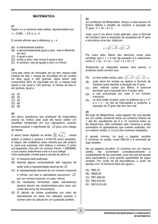  
                    MATEMÁTICA
                                                             24
                                                             Um professor de Matemática lançou a seus alunos do
21                                                           Ensino Médio o desafio de resolver a equação de
Sejam x e y números reais dados, representados por           3º grau x3 + 3x – 4 = 0.

x = 3,999... = 3,9 e y = 4 .                                 João, que é um aluno muito aplicado, usou a fórmula
                                                             de Cardano para a resolução de equações de 3º grau
É correto afirmar que a diferença y − x                      e encontrou uma raiz, dada por:

(A) é estritamente positiva.                                                 x = 3 2+ 5 +3 2− 5
(B) é aproximadamente igual a zero, mas é diferente
    de zero.
                                                             Por outro lado, Maria não demorou muito para
(C) é igual a zero.
                                                             perceber que x = 1 é raiz da equação e a reescreveu
(D) tende a zero, mas nunca é igual a zero.
                                                             como x3 + 3x – 4 = (x – 1) (x2 + x + 4) = 0.
(E) é variável, mas se iguala a zero no infinito.
                                                             Analisando as respostas desses dois alunos, o
22                                                           professor pode concluir que
Uma lata cheia de chocolate em pó tem massa total
(massa da lata + massa de chocolate em pó contido
na lata) igual a 440 gramas. Após terem sido
                                                             (A)    os dois estão certos, pois 3 2 + 5 + 3 2 − 5 = 1 .
consumidos 80% do chocolate em pó, a massa total             (B)    João deve ter errado ao aplicar a fórmula de
passa a ser igual a 120 gramas. A massa da lata é,                  Cardano para resolver a equação de 3º grau.
em gramas, igual a                                           (C)    pelo método usado por Maria, é possível
                                                                    perceber que a equação tem 3 raízes reais.
(A)   20                                                     (D)    a raiz encontrada por João é um número
(B)   30                                                            irracional.
(C)   40                                                     (E)    os dois estão errados, pois os gráficos de y = x3
(D)   80                                                            e y = 4 – 3x não se interceptam e, portanto, a
(E)   88                                                            equação do 3º grau não tem raiz real.

                                                             25
23
                                                             No jogo da Mega-Sena, cada jogador faz sua aposta
Um aluno questionou seu professor de matemática
                                                             em um cartão contendo todos os números inteiros de
acerca do motivo pelo qual ele havia obtido um
                                                             1 até 60, escolhendo de 6 a 15 números entre os
resultado inesperado em sua calculadora, quando
                                                             60 disponíveis. São sorteados seis números e serão
tentava explicar o significado da 2 para uma colega          premiados os apostadores que tiverem acertado, em
de classe.                                                   um mesmo cartão, 4, 5 ou 6 dos números sorteados.
O aluno havia digitado as teclas 2 e         , nessa         A aposta mínima, na qual o jogador escolhe
ordem, e obteve o número 1,4142135 como resultado.           6 números no cartão, custa R$2,00 e é chamada de
A seguir, ele multiplicou esse número por ele próprio        jogo simples.
e, para sua surpresa, não obteve o número 2 como
era esperado, mas sim um número menor, 1,9999998,            Se um jogador escolher 13 números em um mesmo
o que causou estranheza a ele e à sua colega.                cartão,    ele   aumentará    consideravelmente     a
Uma explicação correta para a dúvida do aluno é              probabilidade de ser premiado, uma vez que tal aposta
(A) A máquina está quebrada.                                 será equivalente a uma grande quantidade de jogos
                                                             simples. Por conta de tal equivalência, o custo da
(B) Apenas alguns computadores são capazes de
                                                             aposta com 13 números deve ser igual a
    exibir toda a representação decimal de 2 .
(C) A representação decimal de um número irracional          (A)   R$4,33
    é infinita, por isso a calculadora aproximou 2           (B)   R$26,00
    por um número racional, no caso, menor.                  (C)   R$1.848,00
(D) Os resultados fornecidos pelas calculadoras              (D)   R$3.432,00
    sempre devem ser arredondados para mais, por             (E)   R$10.010,00
    conta dos erros de truncamento.
(E) O cálculo de raízes quadradas por meio de
    calculadoras só deve ser utilizado quando o
    número alvo do cálculo for um quadrado perfeito.


 
                                                        7 
                                                                             PROFESSOR EDUCAÇÃO BÁSICA II E PROFESSOR II  
                                                                                                      DE MATEMÁTICA
 