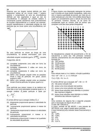  
26                                                              28
Dizemos que um ângulo central definido por dois                 A figura mostra uma disposição retangular de pontos
segmentos radiais de um círculo mede 1 radiano                  que é dividida em duas partes triangulares, cada uma
quando o comprimento do arco da circunferência                  com a mesma quantidade de pontos, por meio de um
definido por tais segmentos é igual ao raio da                  corte realizado por uma reta. Uma análise dessa figura
circunferência. A utilização da unidade radiano é               sugere um procedimento para o cálculo da soma dos
conveniente quando estudamos mais profundamente                 10 primeiros números naturais, se tal soma for
as funções trigonométricas e é natural, por exemplo,            considerada igual ao número total de pontos que
quando representamos a velocidade angular de uma                compõem uma das duas partes triangulares.
partícula que se move sobre uma circunferência, em
rad .
   s




Se uma partícula se mover ao longo de uma
circunferência, no sentido anti-horário, com uma                Se desejássemos adaptar tal procedimento a fim de
                                                                calcularmos a soma dos 100 primeiros números
velocidade angular constante igual a 2 rad
                                             s , durante        naturais, precisaríamos de uma disposição retangular
3 segundos, ela irá                                             formada por
                                                                (A) 1001 pontos.
(A) completar exatamente uma volta em torno da                  (B) 10100 pontos.
    circunferência.                                             (C) 10001 pontos.
(B) completar exatamente 2 voltas em torno da                   (D) 11000 pontos.
    circunferência.                                             (E) 50100 pontos.
(C) completar exatamente 6 voltas em torno da                   29
    circunferência.                                             Para valores reais a, b e c dados, a função quadrática
(D) definir uma variação angular entre as posições
                                                                f ( x ) = ax 2 + bx + c , a ≠ 0 , é tal que
    inicial e final da partícula, em graus, pouco
    superior a 340º .                                           f ( x ) ≤ f ( 6) = 14, ∀x ∈ .
(E) definir uma variação angular entre as posições
                                                                É correto afirmar que a equação ax + bx + c = 0
                                                                                                        2
    inicial e final da partícula, em graus, igual a 6π .
                                                                (A) não possui solução real.
27                                                              (B) possui uma única solução real positiva.
Uma partícula que possui massa m se desloca em                  (C) possui uma única solução real negativa.
linha reta e com uma velocidade constante igual a v. A
                                                                (D) possui duas soluções reais distintas e o produto
energia cinética Ec desta partícula é dada por                      das mesmas é negativo.
       m.v 2                                                    (E) possui duas soluções reais distintas e a média
Ec =         .                                                      aritmética das mesmas é igual a 6.
        2
É correto afirmar que a energia cinética Ec é                   30
                                                                Uma corretora de seguros fez a seguinte proposta
(A) diretamente proporcional apenas à velocidade da             para a renovação do seguro de um carro:
    partícula.                                                  À vista: R$ 1 000,00 ou
(B) inversamente proporcional apenas à massa da                 A prazo: entrada de R$ 400,00 + uma parcela de
    partícula.                                                  R$ 726,00, a ser paga 2 meses após a entrada.
(C) diretamente proporcional à massa e à velocidade             A taxa mensal de juros cobrada nesse financiamento é
    da partícula.                                               igual a
(D) inversamente proporcional à massa e à                       (A) 1,26%.
    velocidade da partícula.                                    (B) 7,26%.
                                                                (C) 10%.
(E) diretamente proporcional à massa e ao quadrado
                                                                (D) 11 %.
    da velocidade da partícula.
                                                                (E) 12,6 %.

 
                                                           8 
                                                                                  PROFESSOR EDUCAÇÃO BÁSICA II E PROFESSOR II  
                                                                                                           DE MATEMÁTICA
 