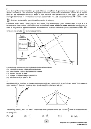  
31
Jorge é um professor de matemática que está utilizando um software de geometria dinâmica para rever com seus
alunos o Teorema de Tales. Para isso, Jorge pediu que fossem construídas duas semirretas partindo de um mesmo
ponto M, que formassem um ângulo agudo, e uma reta que fosse perpendicular a uma delas. Os pontos de
interseção da reta com as semirretas deveriam ser representados por A e B e os comprimentos MA e AB e a razão
    MA
       , deveriam ser calculados por meio das ferramentas do software.
    AB
Cumpridas estas etapas, Jorge solicitou aos alunos que deslocassem a reta definida pelos pontos A e B
paralelamente à sua posição inicial, utilizando a funcionalidade mover objeto (ou mover elemento), que é comum a
todos os programas de geometria dinâmica. Ao fazerem isso, os alunos verificaram que os comprimentos MA e AB
                          MA
variavam, mas a razão        permanecia constante.
                          AB




Esta atividade apresentada por Jorge seria também adequada para
(A) introduzir as razões trigonométricas clássicas.
(B) contextualizar a resolução de sistemas lineares.
(C) definir o conceito de área.
(D) explorar o conceito de lugar geométrico.
(E) deduzir a equação geral da reta.

32
O retângulo EFGH mostrado na figura possui dimensões m e n e foi dobrado, de modo que o vértice G foi colocado
sobre o vértice F. O ponto J é o pé da altura do triângulo FXY, relativa ao lado XY.




                                                                                          m
    Se os triângulos EFX, FXJ, FJY e HFY forem congruentes, pode-se afirmar que a razão     entre as duas dimensões
                                                                                          n
do retângulo é:
                                    3
(A)        2 .              (B)       .              (C)    3 .           (D) 2.              (E) 2 3 . 
                                    2  
 
                                                           9 
                                                                             PROFESSOR EDUCAÇÃO BÁSICA II E PROFESSOR II  
                                                                                                      DE MATEMÁTICA
 