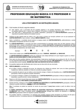 GOVERNO DO ESTADO DE SÃO PAULO
            SECRETARIA DE ESTADO DA EDUCAÇÃO
                                                             19                      PROCESSO DE PROMOÇÃO POR
                                                                                 MERECIMENTO DO QUADRO DE MAGISTÉRIO




        PROFESSOR EDUCAÇÃO BÁSICA II E PROFESSOR II
                     DE MATEMÁTICA

                              LEIA ATENTAMENTE AS INSTRUÇÕES ABAIXO.

01 – Você recebeu do fiscal o seguinte material:
       a)   este caderno, com o enunciado das 60 questões objetivas e da questão dissertativa, sem repetição ou falha;
            as questões objetivas têm o mesmo valor e totalizam 10,0 pontos e a dissertativa vale 10,0 pontos;
       b)   uma folha para o desenvolvimento da questão dissertativa, grampeada ao CARTÃO-RESPOSTA destinado às
            respostas às questões objetivas formuladas na prova.

02 –   Verifique se este material está em ordem e se o seu nome e número de inscrição conferem com os que aparecem no
       CARTÃO-RESPOSTA. Caso contrário, notifique IMEDIATAMENTE o fiscal.
03 –   Após a conferência, o candidato deverá assinar no espaço próprio do CARTÃO-RESPOSTA, preferivelmente a caneta
       esferográfica transparente de tinta na cor preta.
04 –   No CARTÃO-RESPOSTA, a marcação das letras correspondentes às respostas certas deve ser feita cobrindo a letra e
       preenchendo todo o espaço compreendido pelos círculos, a caneta esferográfica transparente de preferência de tinta
       na cor preta, de forma contínua e densa. A LEITORA ÓTICA é sensível a marcas escuras; portanto, preencha os campos
       de marcação completamente, sem deixar claros.

                 Exemplo:

05 –   Tenha muito cuidado com o CARTÃO-RESPOSTA, para não o DOBRAR, AMASSAR ou MANCHAR.
       O CARTÃO-RESPOSTA SOMENTE poderá ser substituído caso esteja danificado em suas margens superior ou inferior -
       BARRA DE RECONHECIMENTO PARA LEITURA ÓTICA.
06 –   Para cada uma das questões objetivas, são apresentadas 5 alternativas classificadas com as letras (A), (B), (C), (D) e (E);
       só uma responde adequadamente à questão proposta. Você só deve assinalar UMA RESPOSTA: a marcação em mais de
       uma alternativa anula a questão, MESMO QUE UMA DAS RESPOSTAS ESTEJA CORRETA.
07 –   As questões objetivas são identificadas pelo número que se situa acima de seu enunciado.
08 –   SERÁ ELIMINADO o candidato que:
       a) se utilizar, durante a realização da prova, de máquinas e/ou relógios de calcular, bem como de rádios gravadores,
          headphones, telefones celulares ou fontes de consulta de qualquer espécie;
       b) se ausentar da sala em que se realiza a prova levando consigo o Caderno de Questões e/ou o CARTÃO-RESPOSTA
          grampeado à folha de resposta à questão dissertativa;
       c) se recusar a entregar o Caderno de Questões e/ou o CARTÃO-RESPOSTA grampeado à folha de resposta à questão
          dissertativa, quando terminar o tempo estabelecido.
09 –   Reserve os 30 (trinta) minutos finais para marcar seu CARTÃO-RESPOSTA. Os rascunhos e as marcações assinaladas no
       Caderno de Questões NÃO SERÃO LEVADOS EM CONTA.
10 –   Quando terminar, entregue ao fiscal ESTE CADERNO DE QUESTÕES E O CARTÃO-RESPOSTA grampeado à folha de
       resposta à questão dissertativa e ASSINE A LISTA DE PRESENÇA.
       Obs. O candidato só poderá se ausentar do recinto da prova após 1 (uma) hora contada a partir do efetivo início da
       mesma.
11 –   O TEMPO DISPONÍVEL PARA ESTA PROVA DE QUESTÕES OBJETIVAS E DISSERTATIVA É DE 4 HORAS E
       30 MINUTOS, findo o qual o candidato deverá, obrigatoriamente, entregar este Caderno de Questões e o CARTÃO-
       RESPOSTA grampeado à folha de resposta à questão dissertativa.
12 –   As questões objetivas, a dissertativa e os gabaritos das questões objetivas serão divulgados no primeiro dia útil após a
       realização da prova, no endereço eletrônico da FUNDAÇÃO CESGRANRIO (http://www.cesgranrio.org.br).
 