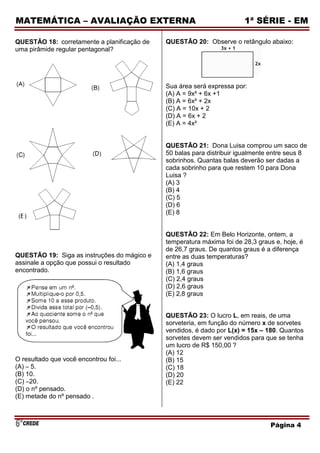 MATEMÁTICA – AVALIAÇÃO EXTERNA                                         1ª SÉRIE - EM

QUESTÃO 18: corretamente a planificação de   QUESTÃO 20: Observe o retângulo abaixo:
uma pirâmide regular pentagonal?




                                             Sua área será expressa por:
                                             (A) A = 9x² + 6x +1
                                             (B) A = 6x² + 2x
                                             (C) A = 10x + 2
                                             (D) A = 6x + 2
                                             (E) A = 4x²


                                             QUESTÃO 21: Dona Luisa comprou um saco de
                                             50 balas para distribuir igualmente entre seus 8
                                             sobrinhos. Quantas balas deverão ser dadas a
                                             cada sobrinho para que restem 10 para Dona
                                             Luisa ?
                                             (A) 3
                                             (B) 4
                                             (C) 5
                                             (D) 6
                                             (E) 8


                                             QUESTÃO 22: Em Belo Horizonte, ontem, a
                                             temperatura máxima foi de 28,3 graus e, hoje, é
                                             de 26,7 graus. De quantos graus é a diferença
QUESTÃO 19: Siga as instruções do mágico e   entre as duas temperaturas?
assinale a opção que possui o resultado      (A) 1,4 graus
encontrado.                                  (B) 1,6 graus
                                             (C) 2,4 graus
                                             (D) 2,6 graus
                                             (E) 2,8 graus


                                             QUESTÃO 23: O lucro L, em reais, de uma
                                             sorveteria, em função do número x de sorvetes
                                             vendidos, é dado por L(x) = 15x – 180. Quantos
                                             sorvetes devem ser vendidos para que se tenha
                                             um lucro de R$ 150,00 ?
                                             (A) 12
O resultado que você encontrou foi...        (B) 15
(A) – 5.                                     (C) 18
(B) 10.                                      (D) 20
(C) –20.                                     (E) 22
(D) o nº pensado.
(E) metade do nº pensado .



                                                                                Página 4
 