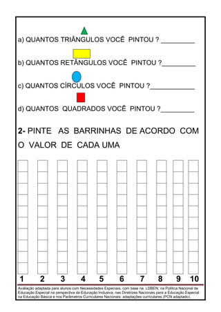 Avaliação adaptada para alunos com Necessidades Especiais, com base na LDBEN; na Política Nacional de
Educação Especial na perspectiva da Educação Inclusiva; nas Diretrizes Nacionais para a Educação Especial
na Educação Básica e nos Parâmetros Curriculares Nacionais: adaptações curriculares (PCN adaptado).
a) QUANTOS TRIÂNGULOS VOCÊ PINTOU ? _________
b) QUANTOS RETÂNGULOS VOCÊ PINTOU ?_________
c) QUANTOS CÍRCULOS VOCÊ PINTOU ?____________
d) QUANTOS QUADRADOS VOCÊ PINTOU ?_________
2- PINTE AS BARRINHAS DE ACORDO COM
O VALOR DE CADA UMA
1 2 3 4 5 6 7 8 9 10
 