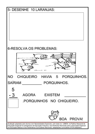 Avaliação adaptada para alunos com Necessidades Especiais, com base na LDBEN; na Política Nacional de
Educação Especial na perspectiva da Educação Inclusiva; nas Diretrizes Nacionais para a Educação Especial
na Educação Básica e nos Parâmetros Curriculares Nacionais: adaptações curriculares (PCN adaptado).
5- DESENHE 10 LARANJAS:
6-RESOLVA OS PROBLEMAS:
NO CHIQUEIRO HAVIA 5 PORQUINHOS.
SAÍRAM __________ PORQUINHOS.
5
- 3 AGORA EXISTEM ___________
.PORQUINHOS NO CHIQUEIRO.
BOA PROVA!
 