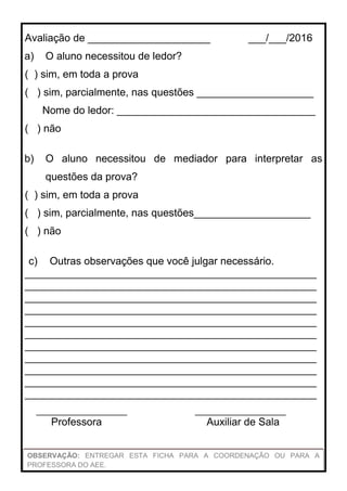 Avaliação adaptada pela professora da Sala Multifuncional, para alunos com Necessidades Especiais, com base na LDBEN;
na Política Nacional de Educação Especial na perspectiva da Educação Inclusiva; nas Diretrizes Nacionais para a Educação
Especial na Educação Básica e nos Parâmetros Curriculares Nacionais: adaptações curriculares (PCN adaptado).
Avaliação de _____________________ ___/___/2016
a) O aluno necessitou de ledor?
( ) sim, em toda a prova
( ) sim, parcialmente, nas questões ____________________
Nome do ledor: __________________________________
( ) não
b) O aluno necessitou de mediador para interpretar as
questões da prova?
( ) sim, em toda a prova
( ) sim, parcialmente, nas questões____________________
( ) não
c) Outras observações que você julgar necessário.
__________________________________________________
__________________________________________________
__________________________________________________
__________________________________________________
__________________________________________________
__________________________________________________
__________________________________________________
__________________________________________________
__________________________________________________
__________________________________________________
__________________________________________________
____________________ ____________________
Professora Auxiliar de Sala
OBSERVAÇÃO: ENTREGAR ESTA FICHA PARA A COORDENAÇÃO OU PARA A
PROFESSORA DO AEE.
 