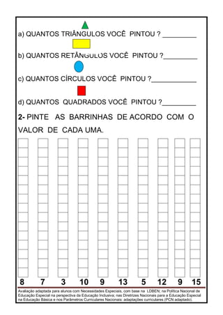 Avaliação adaptada para alunos com Necessidades Especiais, com base na LDBEN; na Política Nacional de
Educação Especial na perspectiva da Educação Inclusiva; nas Diretrizes Nacionais para a Educação Especial
na Educação Básica e nos Parâmetros Curriculares Nacionais: adaptações curriculares (PCN adaptado).
a) QUANTOS TRIÂNGULOS VOCÊ PINTOU ? _________
b) QUANTOS RETÂNGULOS VOCÊ PINTOU ?_________
c) QUANTOS CÍRCULOS VOCÊ PINTOU ?____________
d) QUANTOS QUADRADOS VOCÊ PINTOU ?_________
2- PINTE AS BARRINHAS DE ACORDO COM O
VALOR DE CADA UMA.
8 7 3 10 9 13 5 12 9 15
 