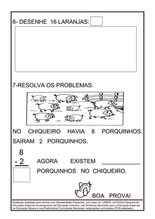 Avaliação adaptada para alunos com Necessidades Especiais, com base na LDBEN; na Política Nacional de
Educação Especial na perspectiva da Educação Inclusiva; nas Diretrizes Nacionais para a Educação Especial
na Educação Básica e nos Parâmetros Curriculares Nacionais: adaptações curriculares (PCN adaptado).
6- DESENHE 16 LARANJAS:
7-RESOLVA OS PROBLEMAS:
NO CHIQUEIRO HAVIA 8 PORQUINHOS.
SAÍRAM 2 PORQUINHOS.
8
- 2 AGORA EXISTEM ____________
PORQUINHOS NO CHIQUEIRO.
BOA PROVA!
 