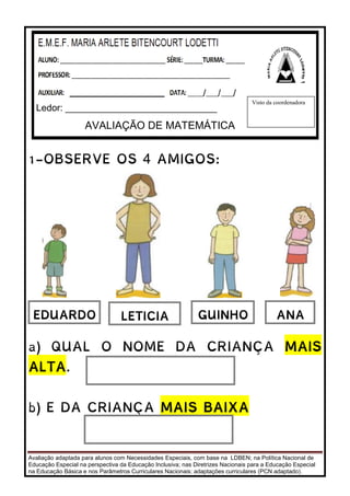 Avaliação adaptada para alunos com Necessidades Especiais, com base na LDBEN; na Política Nacional de
Educação Especial na perspectiva da Educação Inclusiva; nas Diretrizes Nacionais para a Educação Especial
na Educação Básica e nos Parâmetros Curriculares Nacionais: adaptações curriculares (PCN adaptado).
1-OBSERVE OS 4 AMIGOS:
a) QUAL O NOME DA CRIANÇA MAIS
ALTA.
b) E DA CRIANÇA MAIS BAIXA
Ledor: _____________________________
AVALIAÇÃO DE MATEMÁTICA
Visto da coordenadora
EDUARDO LETICIA GUINHO ANA
 