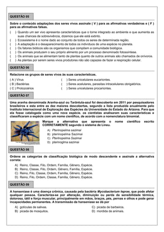 QUESTÃO 05
Sobre o conteúdo adaptações dos seres vivos assinale ( V ) para as afirmativas verdadeiras e ( F )
para as afirmativas falsas.
( ) Quando um ser vivo apresenta características que o torne integrado ao ambiente e que aumenta as
suas chances de sobrevivência, dizemos que ele está extinto.
( ) Ecossistema é o nome dado ao conjunto de todos os seres de determinada região.
( ) A adaptação é o desaparecimento de todos os indivíduos de uma espécie no planeta.
( ) Os fatores bióticos são os organismos que compõem a comunidade biológica.
( ) Os animais produzem o seu próprio alimento por um processo denominado fotossíntese.
( ) Os animais que se alimentam tanto de plantas quanto de outros animais são chamados de onívoros.
( ) As plantas por serem seres vivos produtores não são capazes de fazer a respiração celular.
QUESTÃO 06
Relacione os grupos de seres vivos às suas características.
( A ) Vírus
( B ) Bactérias
( C ) Protozoários
( ) Seres unicelulares eucariontes.
( ) Seres acelulares, parasitas intracelulares obrigatórios.
( ) Seres unicelulares procariontes.
QUESTÃO 07
Uma aranha denominada Aranha-azul ou Tarântula-azul foi descoberta em 2011 por pesquisadores
brasileiros e esta entre as dez maiores descobertas, segundo a lista produzida anualmente pelo
Instituto Internacional de Exploração das Espécies da Universidade do Estado do Arizona. Para que
ela fosse catalogada como uma nova espécie. os cientistas analisaram suas características e
classificaram a espécie com um nome científico, de acordo com a nomenclatura binomial.
Marque a alternativa que apresenta o nome científico escrito
CORRETAMENTE segundo o sistema de Lineu.
A) Pterinopelma sazimai
B) pterinopelma Sazimai
C) Pterlnopelma Sazimai
D) pterinoglma sazimai
QUESTÃO 08
Ordene as categorias de classificação biológica de modo descendente e assinale a alternativa
correta:
A) Reino, Classe, Filo, Ordem, Família, Gênero, Espécie.
B) Reino, Classe, Filo, Ordem, Gênero, Família, Espécie.
C) Reino, Filo, Classe, Ordem, Família, Gênero, Espécie.
D) Reino, Filo, Ordem, Classe, Família, Gênero, Espécie.
QUESTÃO 09
A hanseníase é uma doença crônica, causada pela bactéria Mycobacterium leprae, que pode afetar
qualquer pessoa. Caracteriza-se por alteração, diminuição ou perda da sensibilidade térmica,
dolorosa, tátil e força muscular, principalmente em mãos, braços, pés, pernas e olhos e pode gerar
incapacidades permanentes. A transmissão da hanseníase se dá por
A) gotículas de salivas.
B) picada de mosquitos.
C) picada de barbeiros.
D) mordida de animais.
 